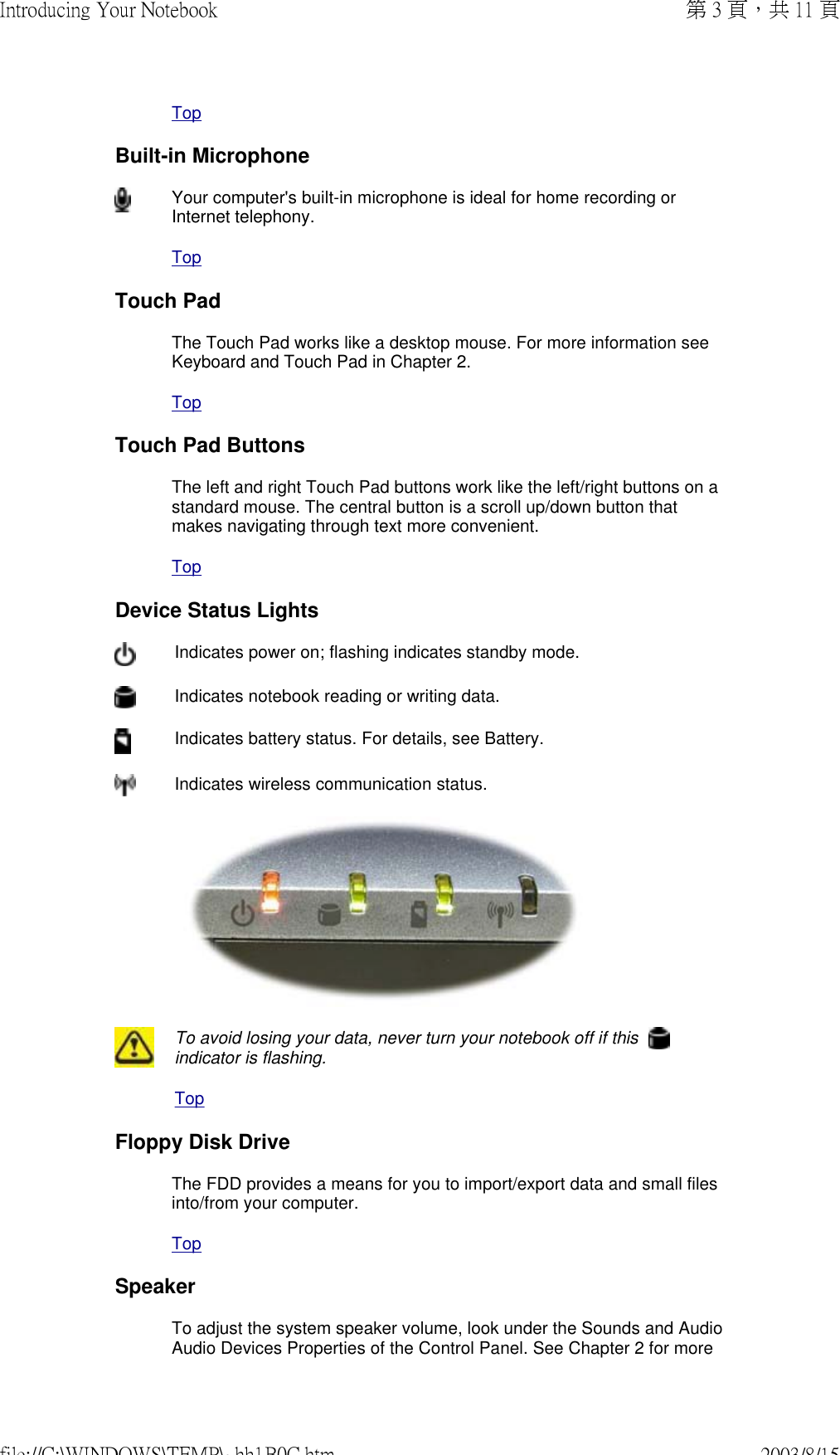 TopBuilt-in MicrophoneYour computer&apos;s built-in microphone is ideal for home recording or Internet telephony. TopTouch PadThe Touch Pad works like a desktop mouse. For more information see Keyboard and Touch Pad in Chapter 2. TopTouch Pad ButtonsThe left and right Touch Pad buttons work like the left/right buttons on a standard mouse. The central button is a scroll up/down button that makes navigating through text more convenient. TopDevice Status Lights Indicates power on; flashing indicates standby mode.Indicates notebook reading or writing data.Indicates battery status. For details, see Battery. Indicates wireless communication status. To avoid losing your data, never turn your notebook off if this   indicator is flashing.TopFloppy Disk DriveThe FDD provides a means for you to import/export data and small files into/from your computer.TopSpeakerTo adjust the system speaker volume, look under the Sounds and Audio Audio Devices Properties of the Control Panel. See Chapter 2 for more 第 3 頁，共 11 頁Introducing Your Notebook2003/8/15file://C:\WINDOWS\TEMP\~hh1B0C.htm