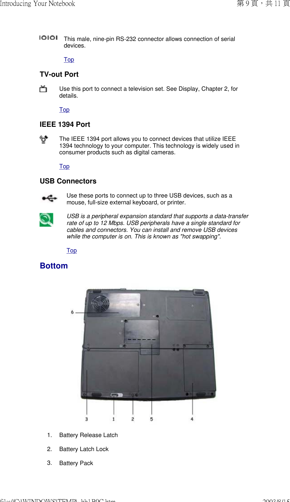 This male, nine-pin RS-232 connector allows connection of serial devices. TopTV-out PortUse this port to connect a television set. See Display, Chapter 2, for details. TopIEEE 1394 PortThe IEEE 1394 port allows you to connect devices that utilize IEEE 1394 technology to your computer. This technology is widely used in consumer products such as digital cameras. TopUSB ConnectorsUse these ports to connect up to three USB devices, such as a mouse, full-size external keyboard, or printer. USB is a peripheral expansion standard that supports a data-transfer rate of up to 12 Mbps. USB peripherals have a single standard for cables and connectors. You can install and remove USB devices while the computer is on. This is known as &quot;hot swapping&quot;.TopBottom 1. Battery Release Latch2. Battery Latch Lock3. Battery Pack第 9 頁，共 11 頁Introducing Your Notebook2003/8/15file://C:\WINDOWS\TEMP\~hh1B0C.htm