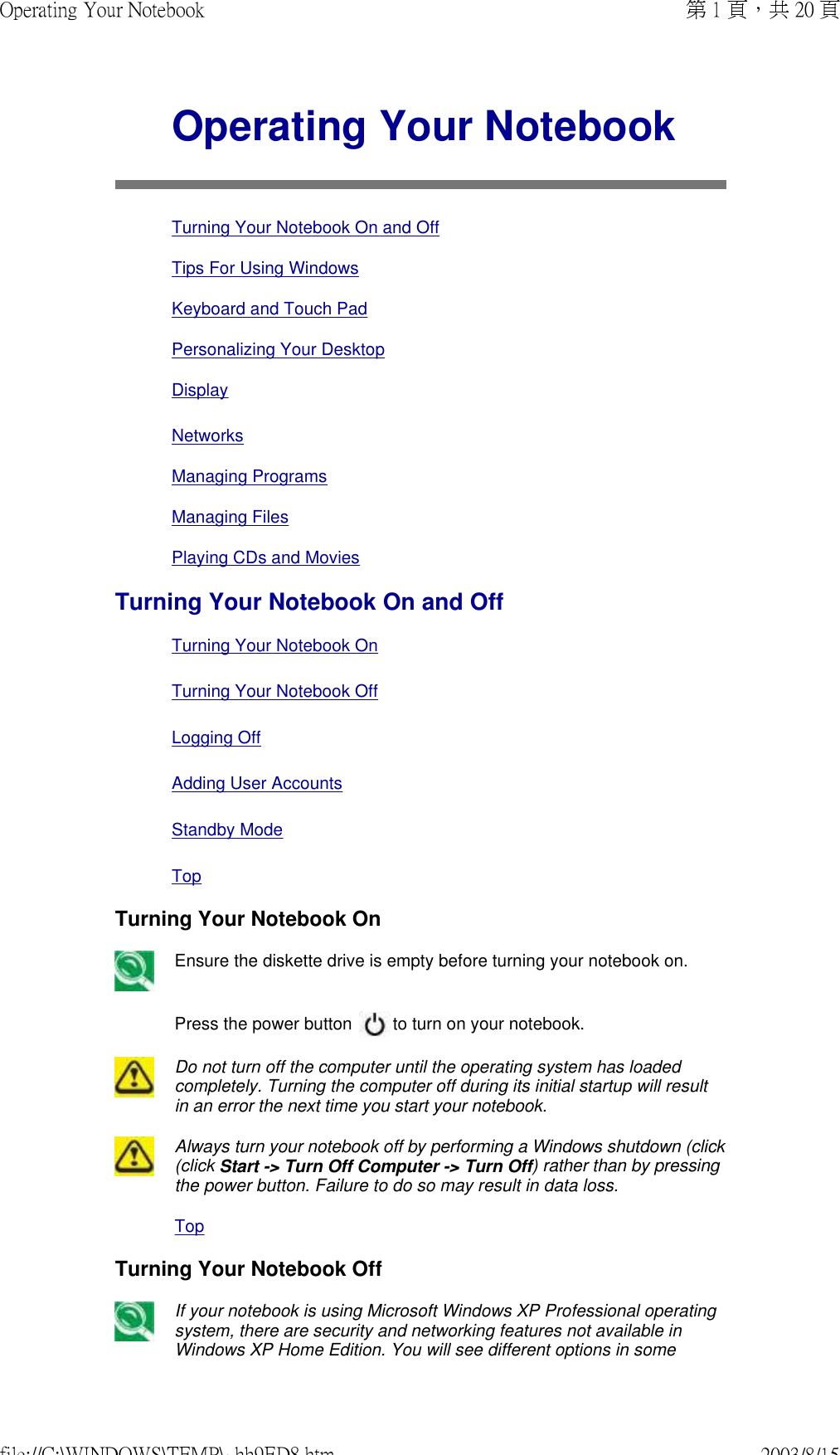 Operating Your NotebookTurning Your Notebook On and OffTips For Using WindowsKeyboard and Touch PadPersonalizing Your Desktop DisplayNetworksManaging ProgramsManaging FilesPlaying CDs and MoviesTurning Your Notebook On and Off Turning Your Notebook On Turning Your Notebook Off Logging Off  Adding User Accounts  Standby ModeTopTurning Your Notebook OnEnsure the diskette drive is empty before turning your notebook on.Press the power button   to turn on your notebook.Do not turn off the computer until the operating system has loaded completely. Turning the computer off during its initial startup will result in an error the next time you start your notebook. Always turn your notebook off by performing a Windows shutdown (click (click Start -&gt; Turn Off Computer -&gt; Turn Off) rather than by pressing the power button. Failure to do so may result in data loss.TopTurning Your Notebook Off If your notebook is using Microsoft Windows XP Professional operating system, there are security and networking features not available in Windows XP Home Edition. You will see different options in some 第 1 頁，共 20 頁Operating Your Notebook2003/8/15file://C:\WINDOWS\TEMP\~hh9ED8.htm