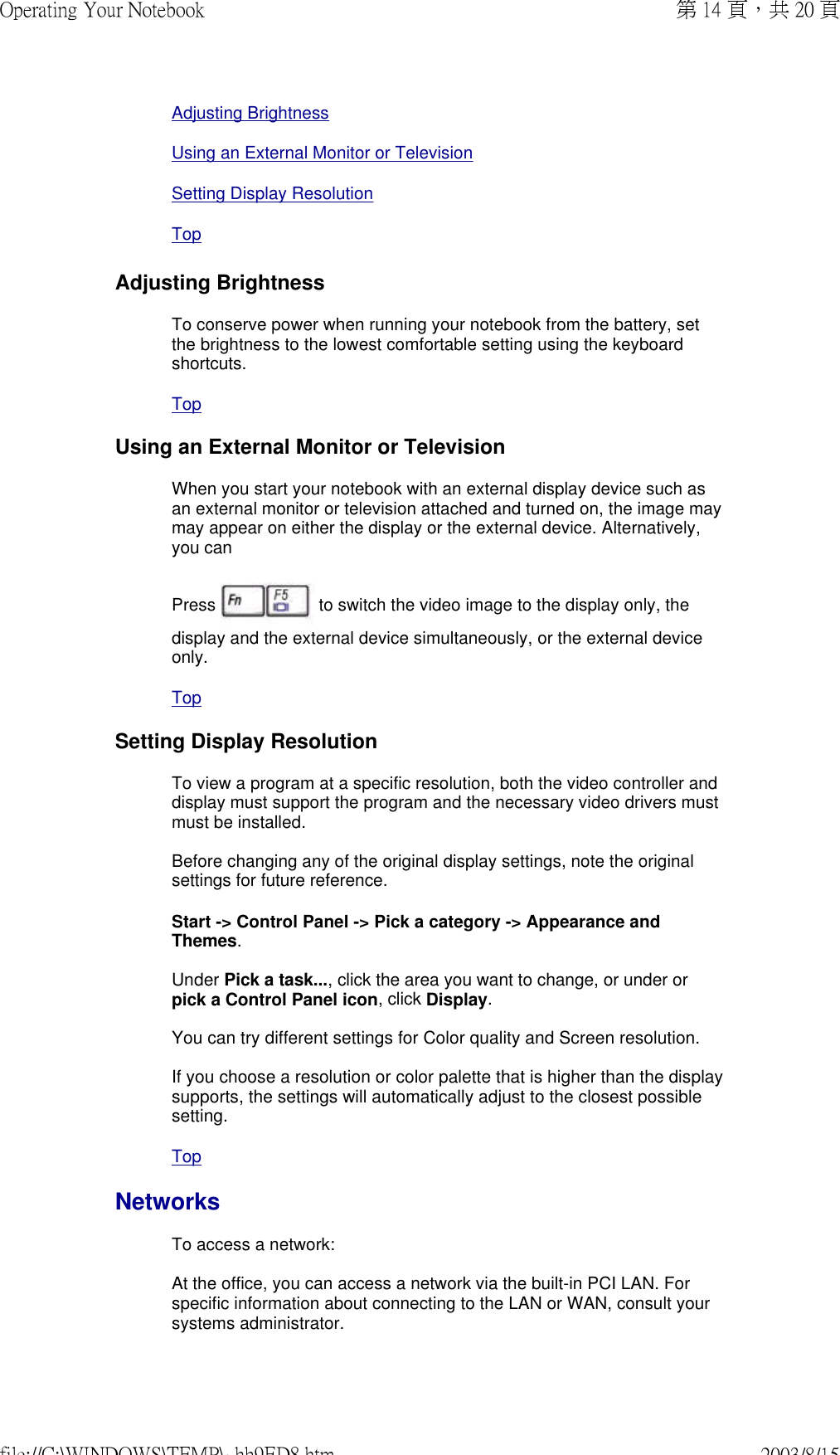 Adjusting BrightnessUsing an External Monitor or TelevisionSetting Display Resolution TopAdjusting BrightnessTo conserve power when running your notebook from the battery, set the brightness to the lowest comfortable setting using the keyboard shortcuts. Top Using an External Monitor or TelevisionWhen you start your notebook with an external display device such as an external monitor or television attached and turned on, the image may may appear on either the display or the external device. Alternatively, you can  Press   to switch the video image to the display only, the display and the external device simultaneously, or the external device only. Top Setting Display ResolutionTo view a program at a specific resolution, both the video controller and display must support the program and the necessary video drivers must must be installed.  Before changing any of the original display settings, note the original settings for future reference. Start -&gt; Control Panel -&gt; Pick a category -&gt; Appearance and Themes.  Under Pick a task..., click the area you want to change, or under or pick a Control Panel icon, click Display.  You can try different settings for Color quality and Screen resolution.  If you choose a resolution or color palette that is higher than the display supports, the settings will automatically adjust to the closest possible setting.Top NetworksTo access a network:  At the office, you can access a network via the built-in PCI LAN. For specific information about connecting to the LAN or WAN, consult your systems administrator.  第 14 頁，共 20 頁Operating Your Notebook2003/8/15file://C:\WINDOWS\TEMP\~hh9ED8.htm