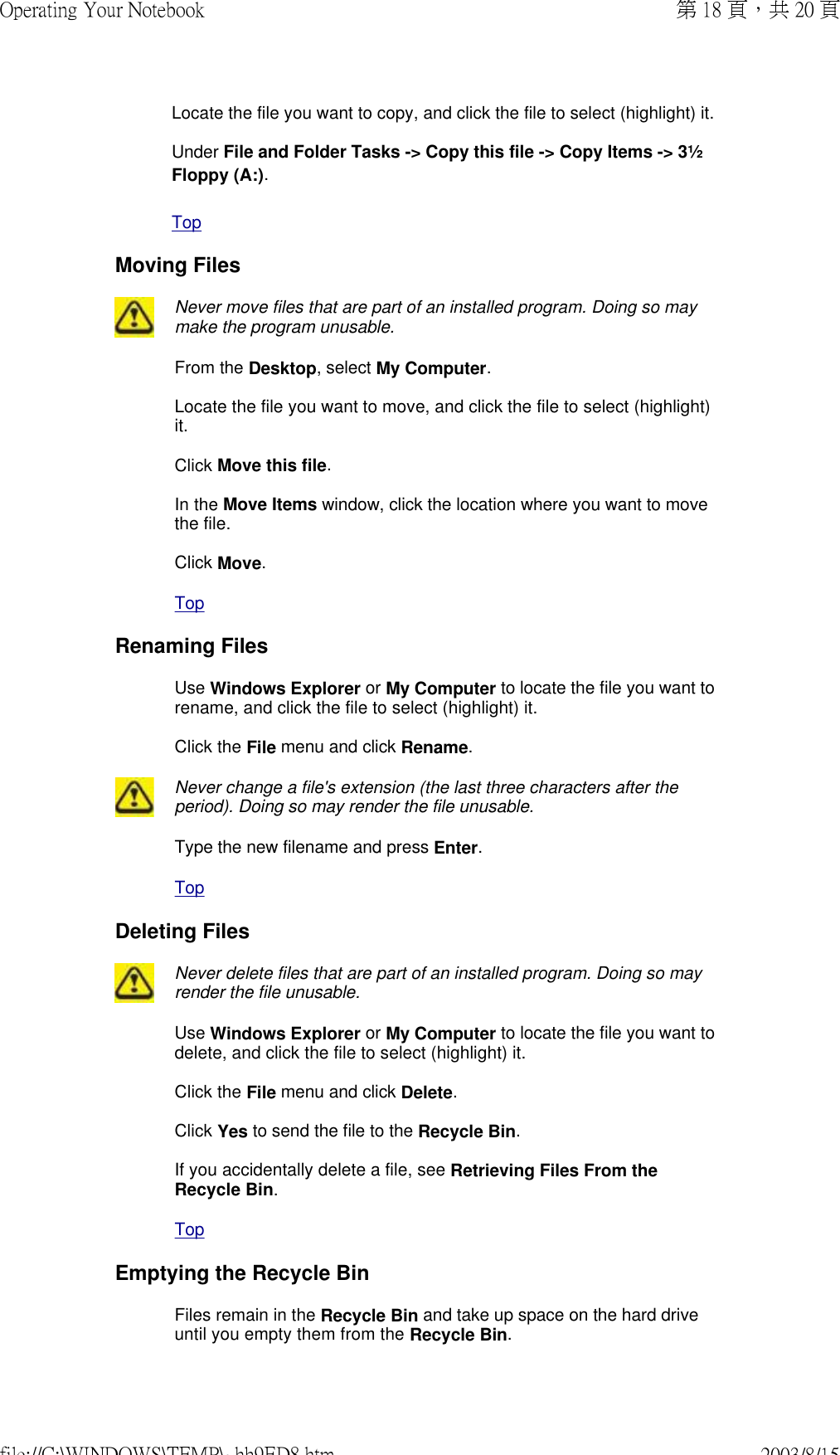 Locate the file you want to copy, and click the file to select (highlight) it.  Under File and Folder Tasks -&gt; Copy this file -&gt; Copy Items -&gt; 3½ Floppy (A:).  Top Moving Files Never move files that are part of an installed program. Doing so may make the program unusable. From the Desktop, select My Computer.  Locate the file you want to move, and click the file to select (highlight) it.  Click Move this file.  In the Move Items window, click the location where you want to move the file.  Click Move. Top Renaming FilesUse Windows Explorer or My Computer to locate the file you want to rename, and click the file to select (highlight) it.  Click the File menu and click Rename. Never change a file&apos;s extension (the last three characters after the period). Doing so may render the file unusable. Type the new filename and press Enter. Top Deleting Files Never delete files that are part of an installed program. Doing so may render the file unusable. Use Windows Explorer or My Computer to locate the file you want to delete, and click the file to select (highlight) it.  Click the File menu and click Delete.  Click Yes to send the file to the Recycle Bin.  If you accidentally delete a file, see Retrieving Files From the Recycle Bin. Top Emptying the Recycle BinFiles remain in the Recycle Bin and take up space on the hard drive until you empty them from the Recycle Bin.第 18 頁，共 20 頁Operating Your Notebook2003/8/15file://C:\WINDOWS\TEMP\~hh9ED8.htm