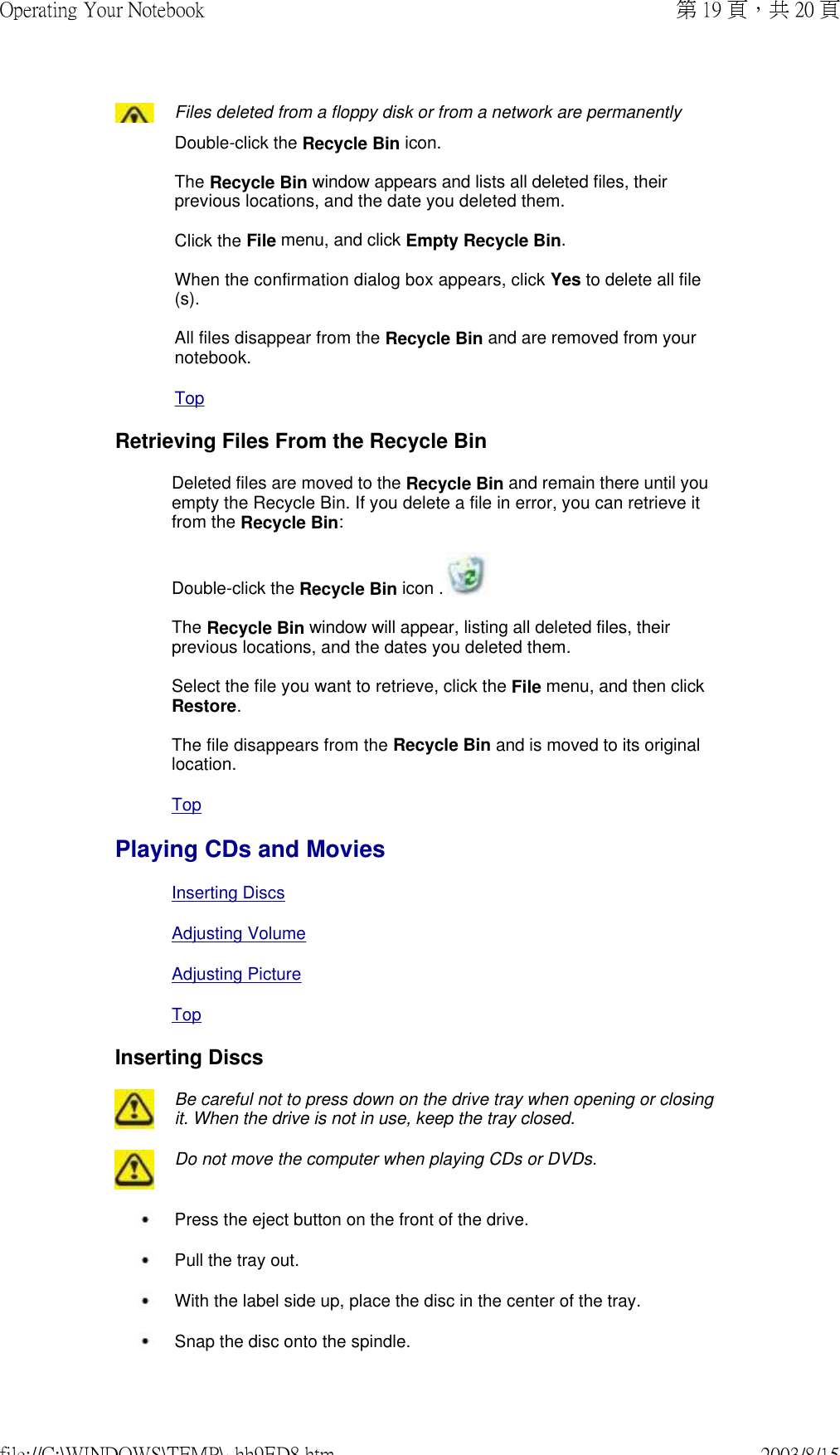 Files deleted from a floppy disk or from a network are permanently Double-click the Recycle Bin icon.   The Recycle Bin window appears and lists all deleted files, their previous locations, and the date you deleted them.  Click the File menu, and click Empty Recycle Bin.  When the confirmation dialog box appears, click Yes to delete all file(s).  All files disappear from the Recycle Bin and are removed from your notebook. Top Retrieving Files From the Recycle BinDeleted files are moved to the Recycle Bin and remain there until you empty the Recycle Bin. If you delete a file in error, you can retrieve it from the Recycle Bin: Double-click the Recycle Bin icon .   The Recycle Bin window will appear, listing all deleted files, their previous locations, and the dates you deleted them.  Select the file you want to retrieve, click the File menu, and then click Restore.  The file disappears from the Recycle Bin and is moved to its original location.Top Playing CDs and MoviesInserting DiscsAdjusting VolumeAdjusting PictureTopInserting Discs Be careful not to press down on the drive tray when opening or closing it. When the drive is not in use, keep the tray closed.  Do not move the computer when playing CDs or DVDs. Press the eject button on the front of the drive. Pull the tray out. With the label side up, place the disc in the center of the tray. Snap the disc onto the spindle.第 19 頁，共 20 頁Operating Your Notebook2003/8/15file://C:\WINDOWS\TEMP\~hh9ED8.htm