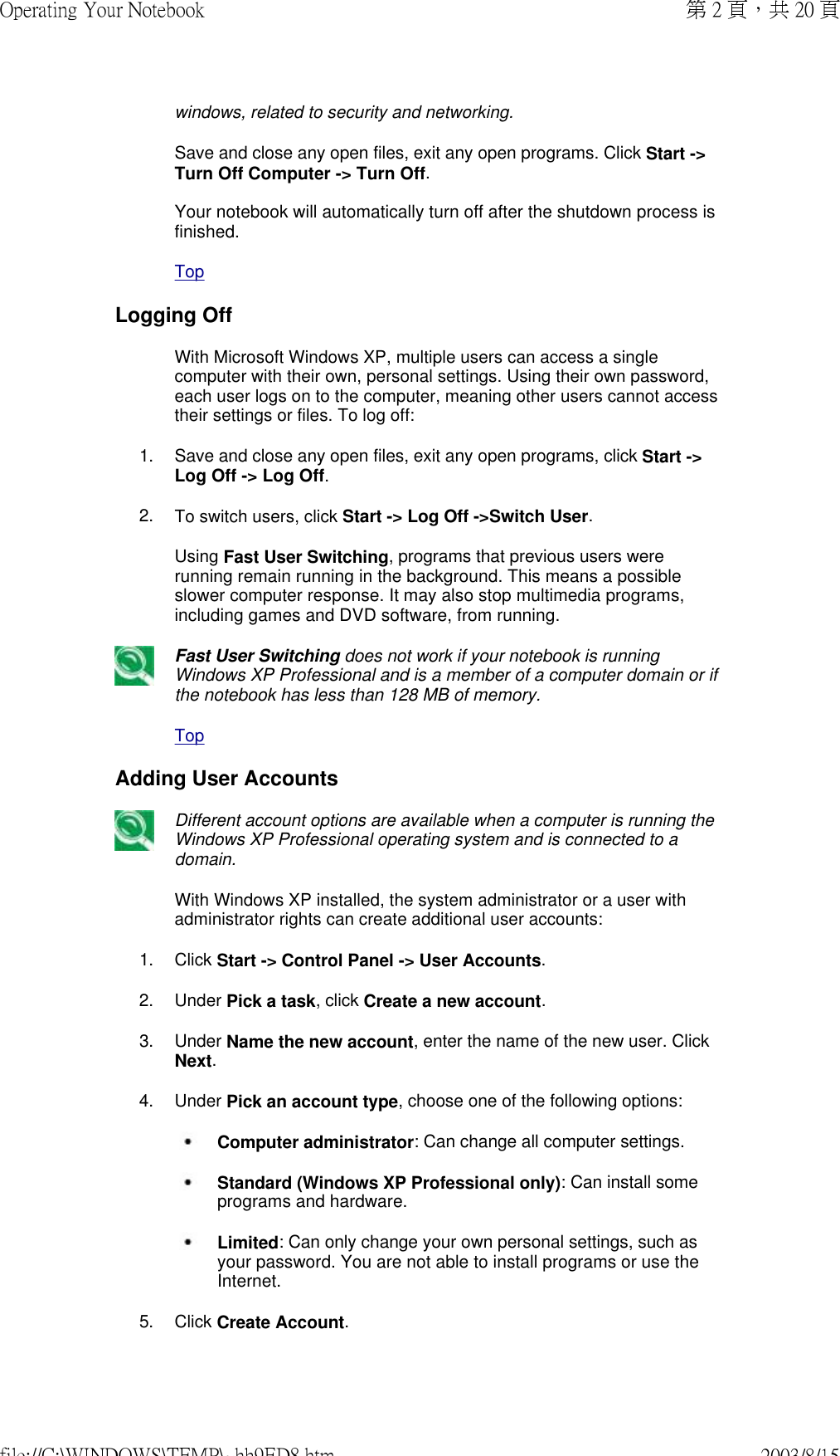 windows, related to security and networking.Save and close any open files, exit any open programs. Click Start -&gt; Turn Off Computer -&gt; Turn Off.  Your notebook will automatically turn off after the shutdown process is finished.TopLogging Off With Microsoft Windows XP, multiple users can access a single computer with their own, personal settings. Using their own password, each user logs on to the computer, meaning other users cannot access their settings or files. To log off:1. Save and close any open files, exit any open programs, click Start -&gt; Log Off -&gt; Log Off.2. To switch users, click Start -&gt; Log Off -&gt;Switch User.Using Fast User Switching, programs that previous users were running remain running in the background. This means a possible slower computer response. It may also stop multimedia programs, including games and DVD software, from running.Fast User Switching does not work if your notebook is running Windows XP Professional and is a member of a computer domain or if the notebook has less than 128 MB of memory.TopAdding User AccountsDifferent account options are available when a computer is running the Windows XP Professional operating system and is connected to a domain.With Windows XP installed, the system administrator or a user with administrator rights can create additional user accounts:1. Click Start -&gt; Control Panel -&gt; User Accounts.2. Under Pick a task, click Create a new account.3. Under Name the new account, enter the name of the new user. Click Next.4. Under Pick an account type, choose one of the following options: Computer administrator: Can change all computer settings.   Standard (Windows XP Professional only): Can install some programs and hardware.  Limited: Can only change your own personal settings, such as your password. You are not able to install programs or use the Internet.5. Click Create Account.第 2 頁，共 20 頁Operating Your Notebook2003/8/15file://C:\WINDOWS\TEMP\~hh9ED8.htm