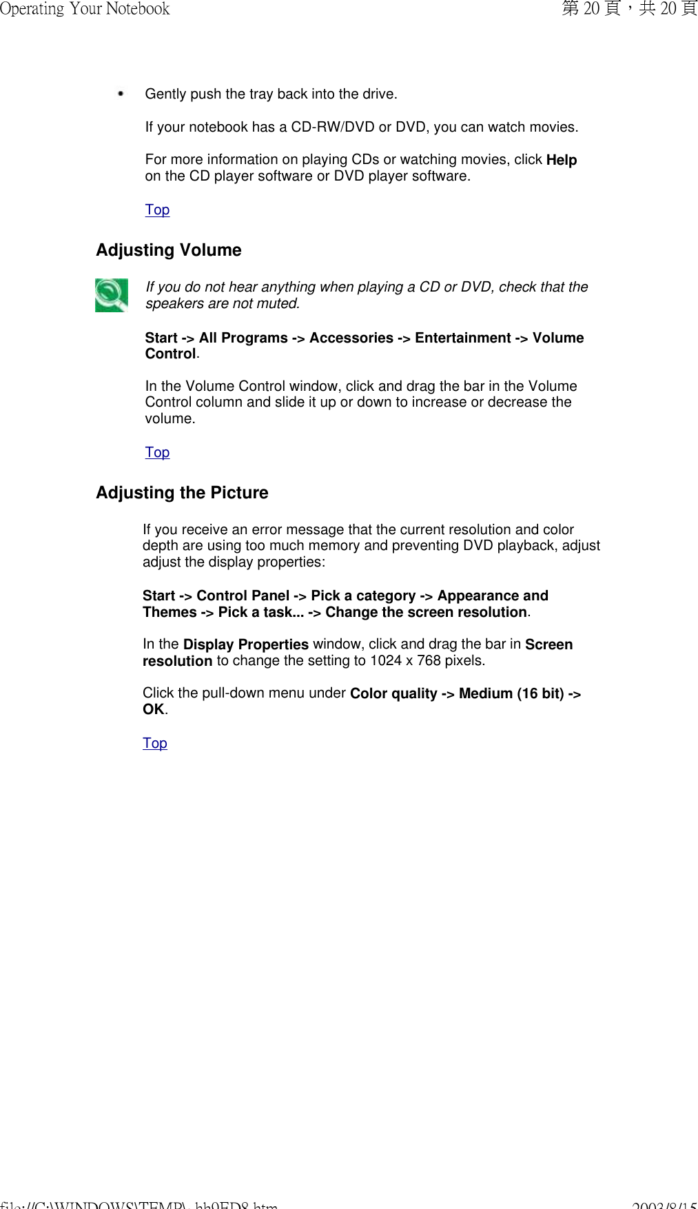  Gently push the tray back into the drive.If your notebook has a CD-RW/DVD or DVD, you can watch movies.  For more information on playing CDs or watching movies, click Help on the CD player software or DVD player software. TopAdjusting Volume If you do not hear anything when playing a CD or DVD, check that the speakers are not muted. Start -&gt; All Programs -&gt; Accessories -&gt; Entertainment -&gt; Volume Control.  In the Volume Control window, click and drag the bar in the Volume Control column and slide it up or down to increase or decrease the volume. TopAdjusting the PictureIf you receive an error message that the current resolution and color depth are using too much memory and preventing DVD playback, adjust adjust the display properties: Start -&gt; Control Panel -&gt; Pick a category -&gt; Appearance and Themes -&gt; Pick a task... -&gt; Change the screen resolution.  In the Display Properties window, click and drag the bar in Screen resolution to change the setting to 1024 x 768 pixels.  Click the pull-down menu under Color quality -&gt; Medium (16 bit) -&gt; OK.  Top第 20 頁，共 20 頁Operating Your Notebook2003/8/15file://C:\WINDOWS\TEMP\~hh9ED8.htm