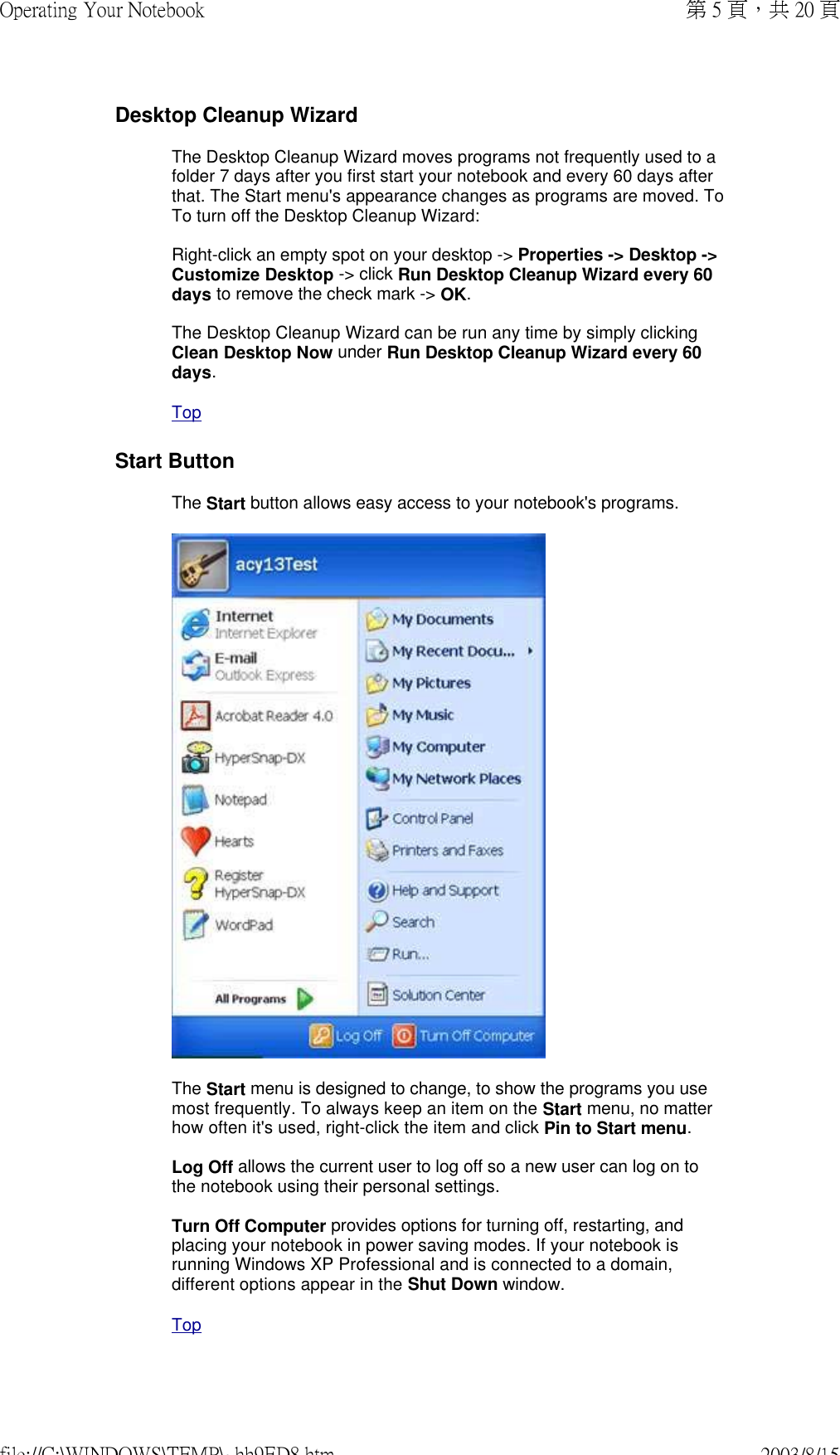 Desktop Cleanup WizardThe Desktop Cleanup Wizard moves programs not frequently used to a folder 7 days after you first start your notebook and every 60 days after that. The Start menu&apos;s appearance changes as programs are moved. To To turn off the Desktop Cleanup Wizard:  Right-click an empty spot on your desktop -&gt; Properties -&gt; Desktop -&gt; Customize Desktop -&gt; click Run Desktop Cleanup Wizard every 60 days to remove the check mark -&gt; OK.  The Desktop Cleanup Wizard can be run any time by simply clicking Clean Desktop Now under Run Desktop Cleanup Wizard every 60 days.  TopStart ButtonThe Start button allows easy access to your notebook&apos;s programs.  The Start menu is designed to change, to show the programs you use most frequently. To always keep an item on the Start menu, no matter how often it&apos;s used, right-click the item and click Pin to Start menu.  Log Off allows the current user to log off so a new user can log on to the notebook using their personal settings.  Turn Off Computer provides options for turning off, restarting, and placing your notebook in power saving modes. If your notebook is running Windows XP Professional and is connected to a domain, different options appear in the Shut Down window. Top第 5 頁，共 20 頁Operating Your Notebook2003/8/15file://C:\WINDOWS\TEMP\~hh9ED8.htm
