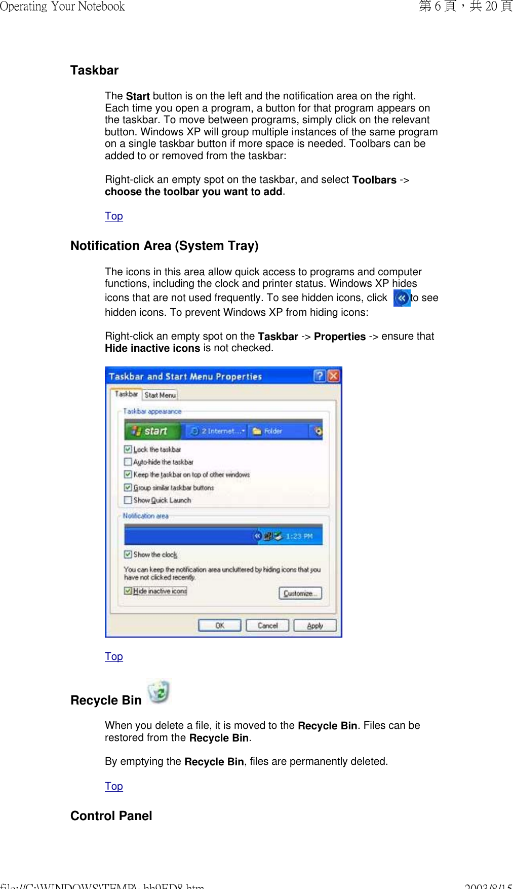 TaskbarThe Start button is on the left and the notification area on the right. Each time you open a program, a button for that program appears on the taskbar. To move between programs, simply click on the relevant button. Windows XP will group multiple instances of the same program on a single taskbar button if more space is needed. Toolbars can be added to or removed from the taskbar:  Right-click an empty spot on the taskbar, and select Toolbars -&gt; choose the toolbar you want to add.  TopNotification Area (System Tray)The icons in this area allow quick access to programs and computer functions, including the clock and printer status. Windows XP hides icons that are not used frequently. To see hidden icons, click   to see hidden icons. To prevent Windows XP from hiding icons:  Right-click an empty spot on the Taskbar -&gt; Properties -&gt; ensure that Hide inactive icons is not checked.   TopRecycle Bin When you delete a file, it is moved to the Recycle Bin. Files can be restored from the Recycle Bin.  By emptying the Recycle Bin, files are permanently deleted.  TopControl Panel第 6 頁，共 20 頁Operating Your Notebook2003/8/15file://C:\WINDOWS\TEMP\~hh9ED8.htm