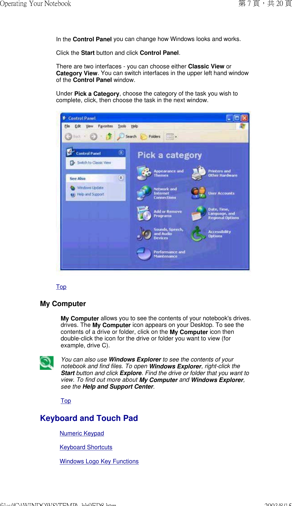  In the Control Panel you can change how Windows looks and works.  Click the Start button and click Control Panel.  There are two interfaces - you can choose either Classic View or Category View. You can switch interfaces in the upper left hand window of the Control Panel window.  Under Pick a Category, choose the category of the task you wish to complete, click, then choose the task in the next window.   TopMy Computer My Computer allows you to see the contents of your notebook&apos;s drives. drives. The My Computer icon appears on your Desktop. To see the contents of a drive or folder, click on the My Computer icon then double-click the icon for the drive or folder you want to view (for example, drive C).You can also use Windows Explorer to see the contents of your notebook and find files. To open Windows Explorer, right-click the Start button and click Explore. Find the drive or folder that you want to view. To find out more about My Computer and Windows Explorer, see the Help and Support Center. TopKeyboard and Touch PadNumeric KeypadKeyboard ShortcutsWindows Logo Key Functions 第 7 頁，共 20 頁Operating Your Notebook2003/8/15file://C:\WINDOWS\TEMP\~hh9ED8.htm