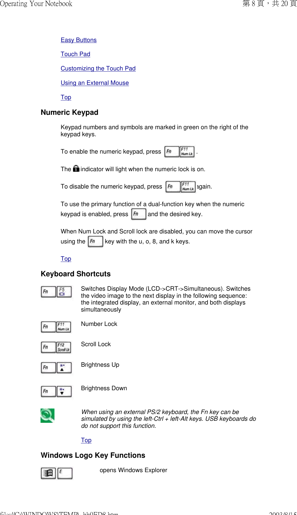 Easy ButtonsTouch PadCustomizing the Touch PadUsing an External MouseTopNumeric KeypadKeypad numbers and symbols are marked in green on the right of the keypad keys.To enable the numeric keypad, press   .  The   indicator will light when the numeric lock is on.To disable the numeric keypad, press  again. To use the primary function of a dual-function key when the numeric keypad is enabled, press   and the desired key.  When Num Lock and Scroll lock are disabled, you can move the cursor using the   key with the u, o, 8, and k keys.TopKeyboard Shortcuts Switches Display Mode (LCD-&gt;CRT-&gt;Simultaneous). Switches the video image to the next display in the following sequence: the integrated display, an external monitor, and both displays simultaneouslyNumber LockScroll LockBrightness UpBrightness DownWhen using an external PS/2 keyboard, the Fn key can be simulated by using the left-Ctrl + left-Alt keys. USB keyboards do do not support this function.TopWindows Logo Key Functions  opens Windows Explorer第 8 頁，共 20 頁Operating Your Notebook2003/8/15file://C:\WINDOWS\TEMP\~hh9ED8.htm