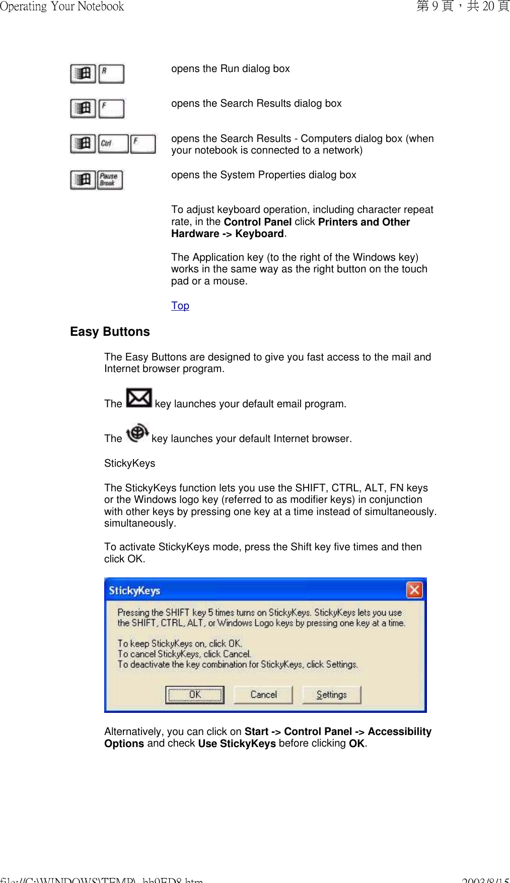 opens the Run dialog boxopens the Search Results dialog boxopens the Search Results - Computers dialog box (when your notebook is connected to a network)opens the System Properties dialog boxTo adjust keyboard operation, including character repeat rate, in the Control Panel click Printers and Other Hardware -&gt; Keyboard.  The Application key (to the right of the Windows key) works in the same way as the right button on the touch pad or a mouse.TopEasy ButtonsThe Easy Buttons are designed to give you fast access to the mail and Internet browser program.The   key launches your default email program. The   key launches your default Internet browser.StickyKeysThe StickyKeys function lets you use the SHIFT, CTRL, ALT, FN keys or the Windows logo key (referred to as modifier keys) in conjunction with other keys by pressing one key at a time instead of simultaneously.simultaneously.  To activate StickyKeys mode, press the Shift key five times and then click OK.Alternatively, you can click on Start -&gt; Control Panel -&gt; Accessibility Options and check Use StickyKeys before clicking OK.第 9 頁，共 20 頁Operating Your Notebook2003/8/15file://C:\WINDOWS\TEMP\~hh9ED8.htm