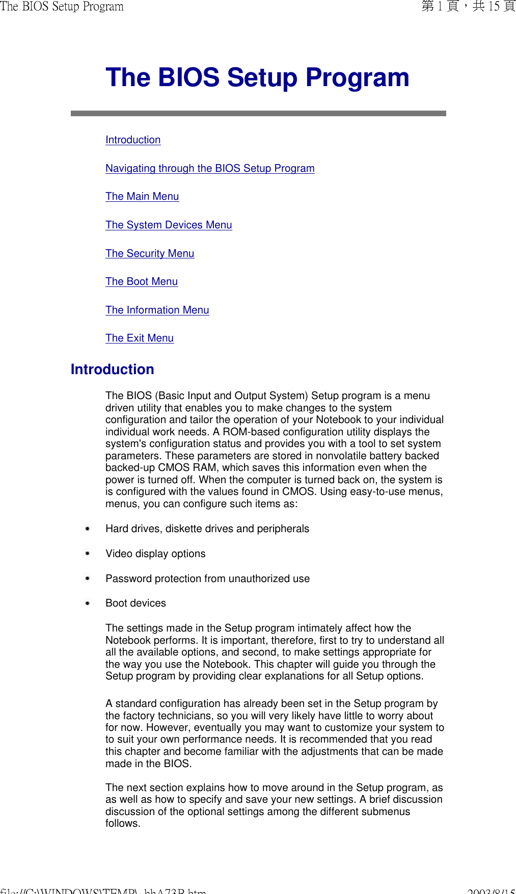  The BIOS Setup Program  Introduction Navigating through the BIOS Setup Program The Main Menu The System Devices Menu The Security Menu The Boot Menu The Information Menu The Exit MenuIntroductionThe BIOS (Basic Input and Output System) Setup program is a menu driven utility that enables you to make changes to the system configuration and tailor the operation of your Notebook to your individual individual work needs. A ROM-based configuration utility displays the system&apos;s configuration status and provides you with a tool to set system parameters. These parameters are stored in nonvolatile battery backedbacked-up CMOS RAM, which saves this information even when the power is turned off. When the computer is turned back on, the system is is configured with the values found in CMOS. Using easy-to-use menus, menus, you can configure such items as: Hard drives, diskette drives and peripherals  Video display options Password protection from unauthorized use Boot devicesThe settings made in the Setup program intimately affect how the Notebook performs. It is important, therefore, first to try to understand all all the available options, and second, to make settings appropriate for the way you use the Notebook. This chapter will guide you through the Setup program by providing clear explanations for all Setup options. A standard configuration has already been set in the Setup program by the factory technicians, so you will very likely have little to worry about for now. However, eventually you may want to customize your system to to suit your own performance needs. It is recommended that you read this chapter and become familiar with the adjustments that can be made made in the BIOS.  The next section explains how to move around in the Setup program, as as well as how to specify and save your new settings. A brief discussion discussion of the optional settings among the different submenus follows. 第 1 頁，共 15 頁The BIOS Setup Program2003/8/15file://C:\WINDOWS\TEMP\~hhA73B.htm