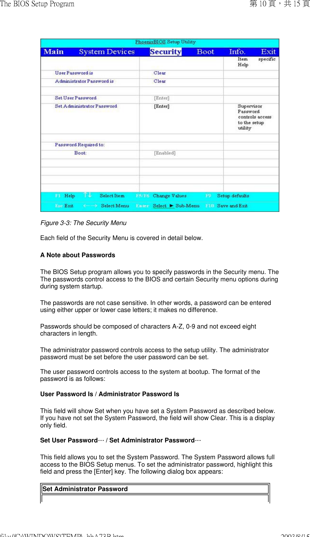 Figure 3-3: The Security Menu  Each field of the Security Menu is covered in detail below.  A Note about Passwords The BIOS Setup program allows you to specify passwords in the Security menu. The The passwords control access to the BIOS and certain Security menu options during during system startup.  The passwords are not case sensitive. In other words, a password can be entered using either upper or lower case letters; it makes no difference. Passwords should be composed of characters A-Z, 0-9 and not exceed eight characters in length. The administrator password controls access to the setup utility. The administrator password must be set before the user password can be set.  The user password controls access to the system at bootup. The format of the password is as follows:  User Password Is / Administrator Password Is This field will show Set when you have set a System Password as described below. If you have not set the System Password, the field will show Clear. This is a display only field. Set User Password… / Set Administrator Password…This field allows you to set the System Password. The System Password allows full access to the BIOS Setup menus. To set the administrator password, highlight this field and press the [Enter] key. The following dialog box appears:  Set Administrator Password第 10 頁，共 15 頁The BIOS Setup Program2003/8/15file://C:\WINDOWS\TEMP\~hhA73B.htm