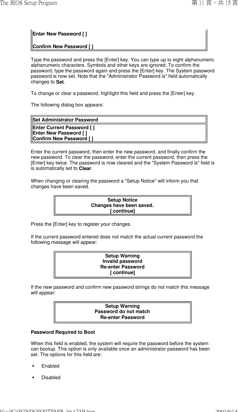 Enter New Password [ ] Confirm New Password [ ]  Type the password and press the [Enter] key. You can type up to eight alphanumeric alphanumeric characters. Symbols and other keys are ignored. To confirm the password, type the password again and press the [Enter] key. The System password password is now set. Note that the &quot;Administrator Password is&quot; field automatically changes to Set. To change or clear a password, highlight this field and press the [Enter] key. The following dialog box appears: Set Administrator PasswordEnter Current Password [ ] Enter New Password [ ] Confirm New Password [ ] Enter the current password, then enter the new password, and finally confirm the new password. To clear the password, enter the current password, then press the [Enter] key twice. The password is now cleared and the &quot;System Password is&quot; field is is automatically set to Clear. When changing or clearing the password a &quot;Setup Notice&quot; will inform you that changes have been saved.   Setup Notice Changes have been saved. [ continue] Press the [Enter] key to register your changes. If the current password entered does not match the actual current password the following message will appear:  Setup Warning Invalid password Re-enter Password [ continue]  If the new password and confirm new password strings do not match this message will appear: Setup Warning Password do not match Re-enter Password  Password Required to Boot When this field is enabled, the system will require the password before the system can bootup. This option is only available once an administrator password has been set. The options for this field are:  Enabled Disabled第 11 頁，共 15 頁The BIOS Setup Program2003/8/15file://C:\WINDOWS\TEMP\~hhA73B.htm
