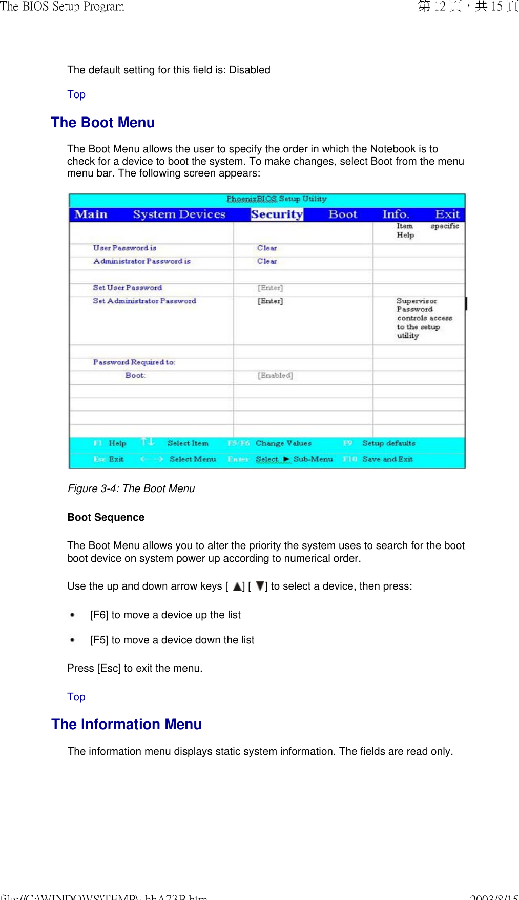 The default setting for this field is: DisabledTopThe Boot MenuThe Boot Menu allows the user to specify the order in which the Notebook is to check for a device to boot the system. To make changes, select Boot from the menu menu bar. The following screen appears:  Figure 3-4: The Boot Menu  Boot Sequence The Boot Menu allows you to alter the priority the system uses to search for the boot boot device on system power up according to numerical order.  Use the up and down arrow keys [   ] [   ] to select a device, then press: [F6] to move a device up the list  [F5] to move a device down the list Press [Esc] to exit the menu. TopThe Information MenuThe information menu displays static system information. The fields are read only. 第 12 頁，共 15 頁The BIOS Setup Program2003/8/15file://C:\WINDOWS\TEMP\~hhA73B.htm