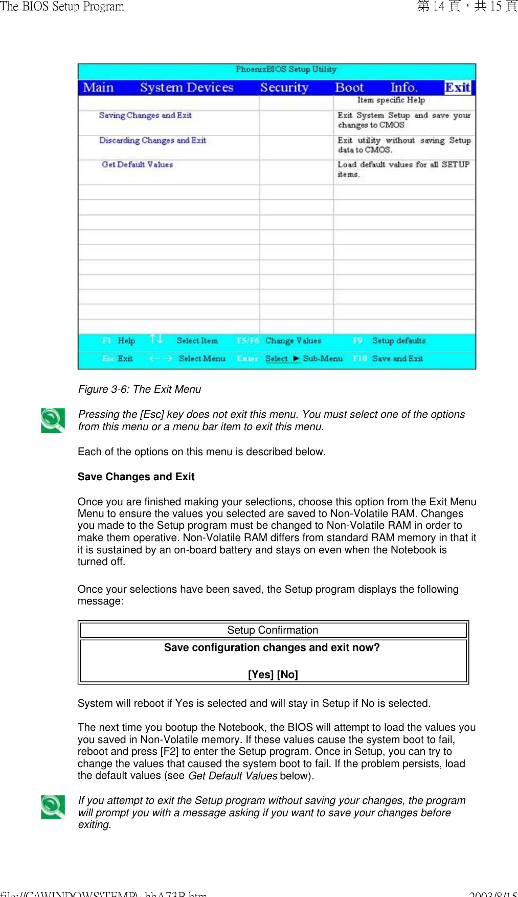 Figure 3-6: The Exit Menu Pressing the [Esc] key does not exit this menu. You must select one of the options from this menu or a menu bar item to exit this menu. Each of the options on this menu is described below.Save Changes and Exit Once you are finished making your selections, choose this option from the Exit Menu Menu to ensure the values you selected are saved to Non-Volatile RAM. Changes you made to the Setup program must be changed to Non-Volatile RAM in order to make them operative. Non-Volatile RAM differs from standard RAM memory in that it it is sustained by an on-board battery and stays on even when the Notebook is turned off. Once your selections have been saved, the Setup program displays the following message:  Setup Confirmation Save configuration changes and exit now?  [Yes] [No] System will reboot if Yes is selected and will stay in Setup if No is selected.  The next time you bootup the Notebook, the BIOS will attempt to load the values you you saved in Non-Volatile memory. If these values cause the system boot to fail, reboot and press [F2] to enter the Setup program. Once in Setup, you can try to change the values that caused the system boot to fail. If the problem persists, load the default values (see Get Default Values below). If you attempt to exit the Setup program without saving your changes, the program will prompt you with a message asking if you want to save your changes before exiting. 第 14 頁，共 15 頁The BIOS Setup Program2003/8/15file://C:\WINDOWS\TEMP\~hhA73B.htm