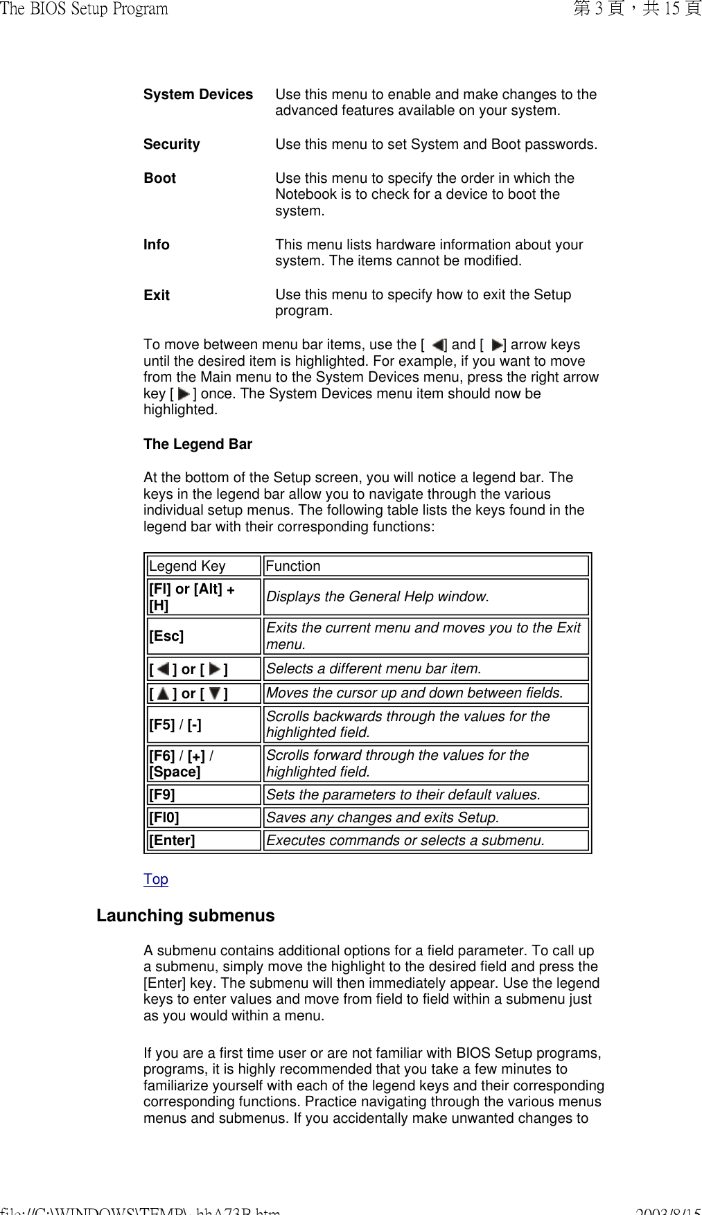 System Devices  Use this menu to enable and make changes to the advanced features available on your system.Security  Use this menu to set System and Boot passwords.Boot Use this menu to specify the order in which the Notebook is to check for a device to boot the system.Info  This menu lists hardware information about your system. The items cannot be modified.Exit  Use this menu to specify how to exit the Setup program.To move between menu bar items, use the [   ] and [   ] arrow keys until the desired item is highlighted. For example, if you want to move from the Main menu to the System Devices menu, press the right arrow key [   ] once. The System Devices menu item should now be highlighted. The Legend Bar At the bottom of the Setup screen, you will notice a legend bar. The keys in the legend bar allow you to navigate through the various individual setup menus. The following table lists the keys found in the legend bar with their corresponding functions: Legend Key  Function[Fl] or [Alt] + [H]  Displays the General Help window.[Esc]  Exits the current menu and moves you to the Exit menu.[   ] or [   ] Selects a different menu bar item.[   ] or [   ]  Moves the cursor up and down between fields.[F5] / [-]  Scrolls backwards through the values for the highlighted field.[F6] / [+] / [Space]  Scrolls forward through the values for the highlighted field.[F9]  Sets the parameters to their default values.[Fl0]  Saves any changes and exits Setup.[Enter] Executes commands or selects a submenu.Top Launching submenusA submenu contains additional options for a field parameter. To call up a submenu, simply move the highlight to the desired field and press the [Enter] key. The submenu will then immediately appear. Use the legend keys to enter values and move from field to field within a submenu just as you would within a menu. If you are a first time user or are not familiar with BIOS Setup programs, programs, it is highly recommended that you take a few minutes to familiarize yourself with each of the legend keys and their corresponding corresponding functions. Practice navigating through the various menus menus and submenus. If you accidentally make unwanted changes to 第 3 頁，共 15 頁The BIOS Setup Program2003/8/15file://C:\WINDOWS\TEMP\~hhA73B.htm