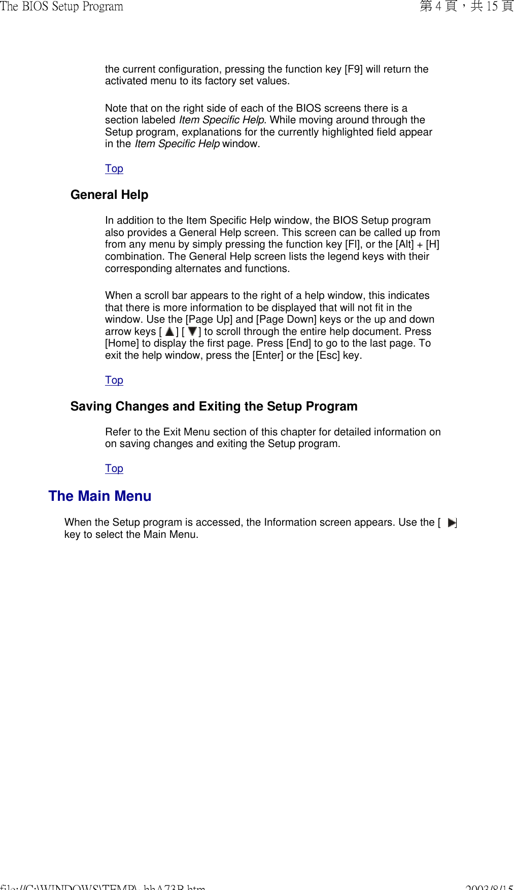 the current configuration, pressing the function key [F9] will return the activated menu to its factory set values. Note that on the right side of each of the BIOS screens there is a section labeled Item Specific Help. While moving around through the Setup program, explanations for the currently highlighted field appear in the Item Specific Help window. Top General HelpIn addition to the Item Specific Help window, the BIOS Setup program also provides a General Help screen. This screen can be called up from from any menu by simply pressing the function key [Fl], or the [Alt] + [H] combination. The General Help screen lists the legend keys with their corresponding alternates and functions. When a scroll bar appears to the right of a help window, this indicates that there is more information to be displayed that will not fit in the window. Use the [Page Up] and [Page Down] keys or the up and down arrow keys [   ] [   ] to scroll through the entire help document. Press [Home] to display the first page. Press [End] to go to the last page. To exit the help window, press the [Enter] or the [Esc] key. Top Saving Changes and Exiting the Setup ProgramRefer to the Exit Menu section of this chapter for detailed information on on saving changes and exiting the Setup program. Top The Main MenuWhen the Setup program is accessed, the Information screen appears. Use the [   ] key to select the Main Menu. 第 4 頁，共 15 頁The BIOS Setup Program2003/8/15file://C:\WINDOWS\TEMP\~hhA73B.htm