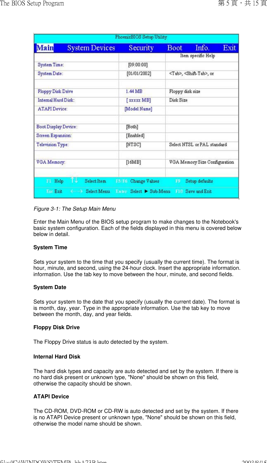  Figure 3-1: The Setup Main MenuEnter the Main Menu of the BIOS setup program to make changes to the Notebook&apos;s basic system configuration. Each of the fields displayed in this menu is covered below below in detail. System Time Sets your system to the time that you specify (usually the current time). The format is hour, minute, and second, using the 24-hour clock. Insert the appropriate information. information. Use the tab key to move between the hour, minute, and second fields.  System Date Sets your system to the date that you specify (usually the current date). The format is is month, day, year. Type in the appropriate information. Use the tab key to move between the month, day, and year fields. Floppy Disk Drive The Floppy Drive status is auto detected by the system. Internal Hard Disk The hard disk types and capacity are auto detected and set by the system. If there is no hard disk present or unknown type, &quot;None&quot; should be shown on this field, otherwise the capacity should be shown. ATAPI Device The CD-ROM, DVD-ROM or CD-RW is auto detected and set by the system. If there is no ATAPI Device present or unknown type, &quot;None&quot; should be shown on this field, otherwise the model name should be shown.第 5 頁，共 15 頁The BIOS Setup Program2003/8/15file://C:\WINDOWS\TEMP\~hhA73B.htm