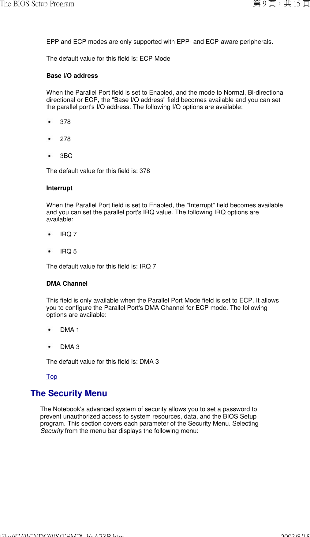  EPP and ECP modes are only supported with EPP- and ECP-aware peripherals. The default value for this field is: ECP Mode Base I/O address  When the Parallel Port field is set to Enabled, and the mode to Normal, Bi-directional directional or ECP, the &quot;Base I/O address&quot; field becomes available and you can set the parallel port&apos;s I/O address. The following I/O options are available:  378  278 3BC The default value for this field is: 378 Interrupt  When the Parallel Port field is set to Enabled, the &quot;Interrupt&quot; field becomes available and you can set the parallel port&apos;s IRQ value. The following IRQ options are available:  IRQ 7 IRQ 5 The default value for this field is: IRQ 7 DMA Channel This field is only available when the Parallel Port Mode field is set to ECP. It allows you to configure the Parallel Port&apos;s DMA Channel for ECP mode. The following options are available:  DMA 1 DMA 3The default value for this field is: DMA 3 Top The Security MenuThe Notebook&apos;s advanced system of security allows you to set a password to prevent unauthorized access to system resources, data, and the BIOS Setup program. This section covers each parameter of the Security Menu. Selecting Security from the menu bar displays the following menu: 第 9 頁，共 15 頁The BIOS Setup Program2003/8/15file://C:\WINDOWS\TEMP\~hhA73B.htm