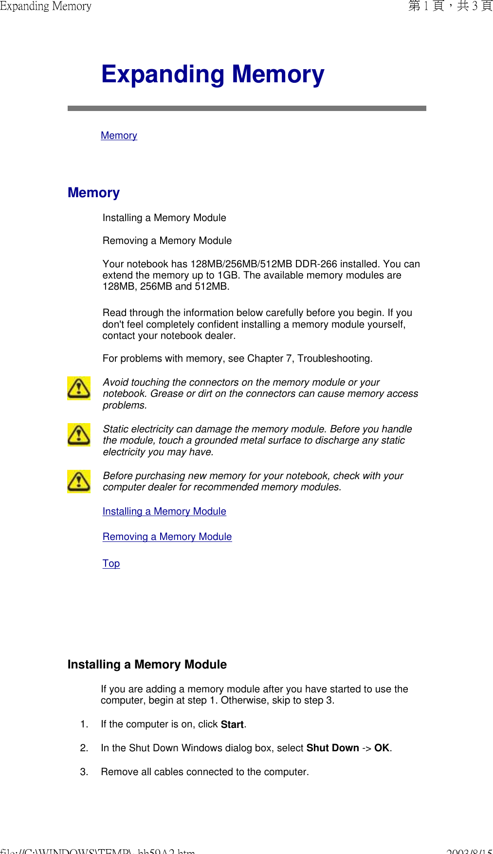      Expanding Memory MemoryMemoryInstalling a Memory Module  Removing a Memory Module  Your notebook has 128MB/256MB/512MB DDR-266 installed. You can extend the memory up to 1GB. The available memory modules are 128MB, 256MB and 512MB.  Read through the information below carefully before you begin. If you don&apos;t feel completely confident installing a memory module yourself, contact your notebook dealer.  For problems with memory, see Chapter 7, Troubleshooting. Avoid touching the connectors on the memory module or your notebook. Grease or dirt on the connectors can cause memory access problems.Static electricity can damage the memory module. Before you handle the module, touch a grounded metal surface to discharge any static electricity you may have.Before purchasing new memory for your notebook, check with your computer dealer for recommended memory modules.Installing a Memory Module Removing a Memory Module TopInstalling a Memory ModuleIf you are adding a memory module after you have started to use the computer, begin at step 1. Otherwise, skip to step 3. 1. If the computer is on, click Start.2. In the Shut Down Windows dialog box, select Shut Down -&gt; OK.3. Remove all cables connected to the computer.第 1 頁，共 3 頁Expanding Memory2003/8/15file://C:\WINDOWS\TEMP\~hh59A2.htm