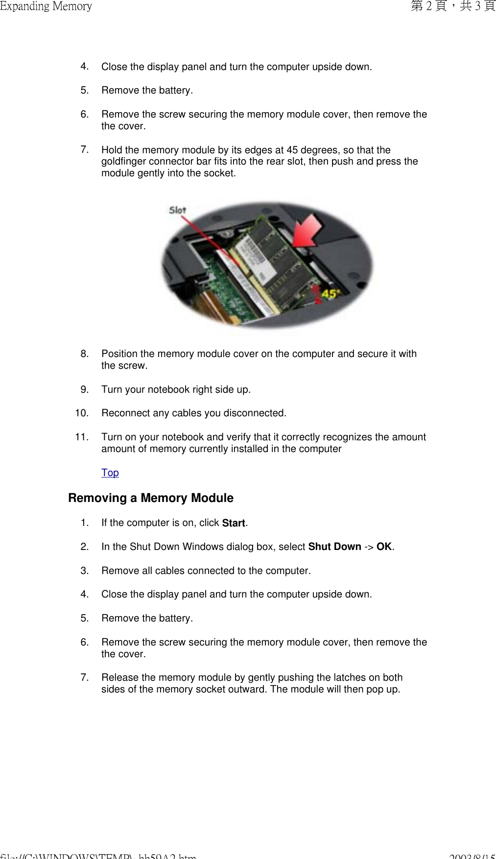 4. Close the display panel and turn the computer upside down.5. Remove the battery.6. Remove the screw securing the memory module cover, then remove the the cover.7. Hold the memory module by its edges at 45 degrees, so that the goldfinger connector bar fits into the rear slot, then push and press the module gently into the socket. 8. Position the memory module cover on the computer and secure it with the screw.9. Turn your notebook right side up.10. Reconnect any cables you disconnected.11. Turn on your notebook and verify that it correctly recognizes the amount amount of memory currently installed in the computerTopRemoving a Memory Module1. If the computer is on, click Start.2. In the Shut Down Windows dialog box, select Shut Down -&gt; OK.3. Remove all cables connected to the computer.4. Close the display panel and turn the computer upside down.5. Remove the battery.6. Remove the screw securing the memory module cover, then remove the the cover.7. Release the memory module by gently pushing the latches on both sides of the memory socket outward. The module will then pop up.第 2 頁，共 3 頁Expanding Memory2003/8/15file://C:\WINDOWS\TEMP\~hh59A2.htm