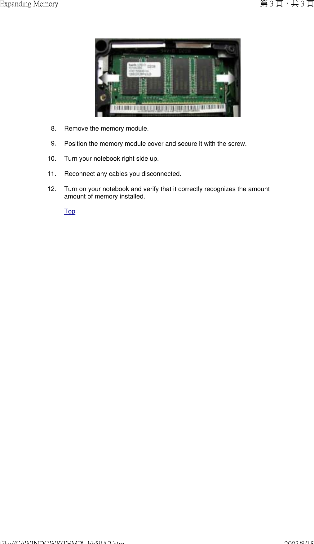  8. Remove the memory module.9. Position the memory module cover and secure it with the screw.10. Turn your notebook right side up.11. Reconnect any cables you disconnected.12. Turn on your notebook and verify that it correctly recognizes the amount amount of memory installed.Top第 3 頁，共 3 頁Expanding Memory2003/8/15file://C:\WINDOWS\TEMP\~hh59A2.htm