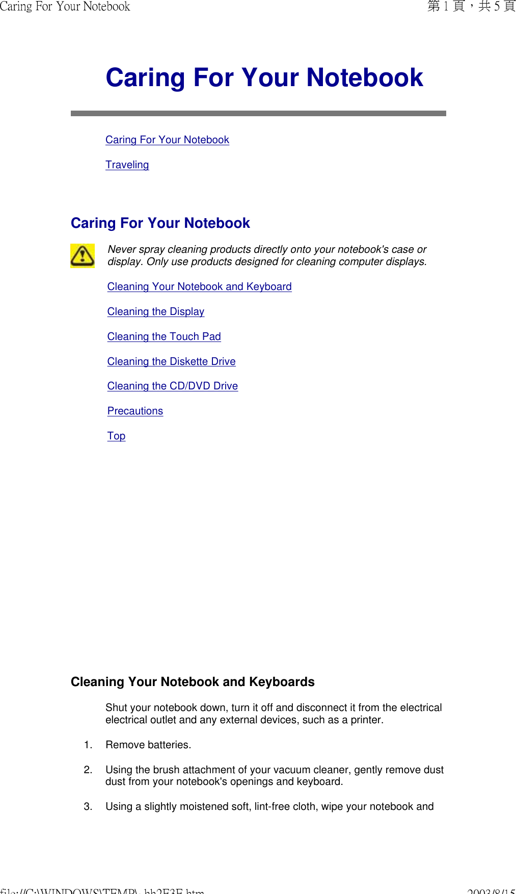               Caring For Your NotebookCaring For Your NotebookTravelingCaring For Your NotebookNever spray cleaning products directly onto your notebook&apos;s case or display. Only use products designed for cleaning computer displays.Cleaning Your Notebook and KeyboardCleaning the DisplayCleaning the Touch PadCleaning the Diskette DriveCleaning the CD/DVD DrivePrecautions TopCleaning Your Notebook and Keyboards Shut your notebook down, turn it off and disconnect it from the electrical electrical outlet and any external devices, such as a printer. 1. Remove batteries.2. Using the brush attachment of your vacuum cleaner, gently remove dust dust from your notebook&apos;s openings and keyboard.3. Using a slightly moistened soft, lint-free cloth, wipe your notebook and 第 1 頁，共 5 頁Caring For Your Notebook2003/8/15file://C:\WINDOWS\TEMP\~hh2E3E.htm