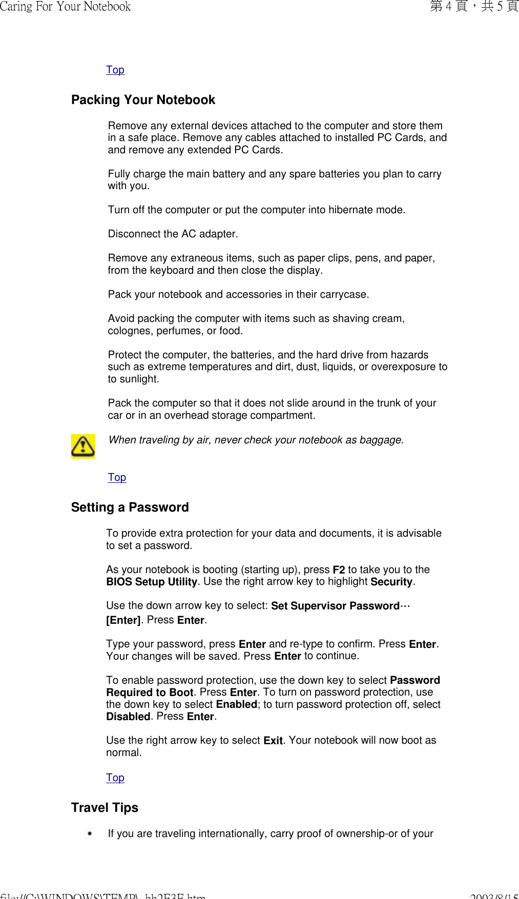  TopPacking Your NotebookRemove any external devices attached to the computer and store them in a safe place. Remove any cables attached to installed PC Cards, and and remove any extended PC Cards.  Fully charge the main battery and any spare batteries you plan to carry with you.  Turn off the computer or put the computer into hibernate mode.  Disconnect the AC adapter.  Remove any extraneous items, such as paper clips, pens, and paper, from the keyboard and then close the display.  Pack your notebook and accessories in their carrycase.  Avoid packing the computer with items such as shaving cream, colognes, perfumes, or food.  Protect the computer, the batteries, and the hard drive from hazards such as extreme temperatures and dirt, dust, liquids, or overexposure to to sunlight.  Pack the computer so that it does not slide around in the trunk of your car or in an overhead storage compartment.  When traveling by air, never check your notebook as baggage. TopSetting a PasswordTo provide extra protection for your data and documents, it is advisable to set a password.  As your notebook is booting (starting up), press F2 to take you to the BIOS Setup Utility. Use the right arrow key to highlight Security.  Use the down arrow key to select: Set Supervisor Password… [Enter]. Press Enter.  Type your password, press Enter and re-type to confirm. Press Enter. Your changes will be saved. Press Enter to continue.  To enable password protection, use the down key to select Password Required to Boot. Press Enter. To turn on password protection, use the down key to select Enabled; to turn password protection off, select Disabled. Press Enter.  Use the right arrow key to select Exit. Your notebook will now boot as normal.  TopTravel Tips If you are traveling internationally, carry proof of ownership-or of your 第 4 頁，共 5 頁Caring For Your Notebook2003/8/15file://C:\WINDOWS\TEMP\~hh2E3E.htm