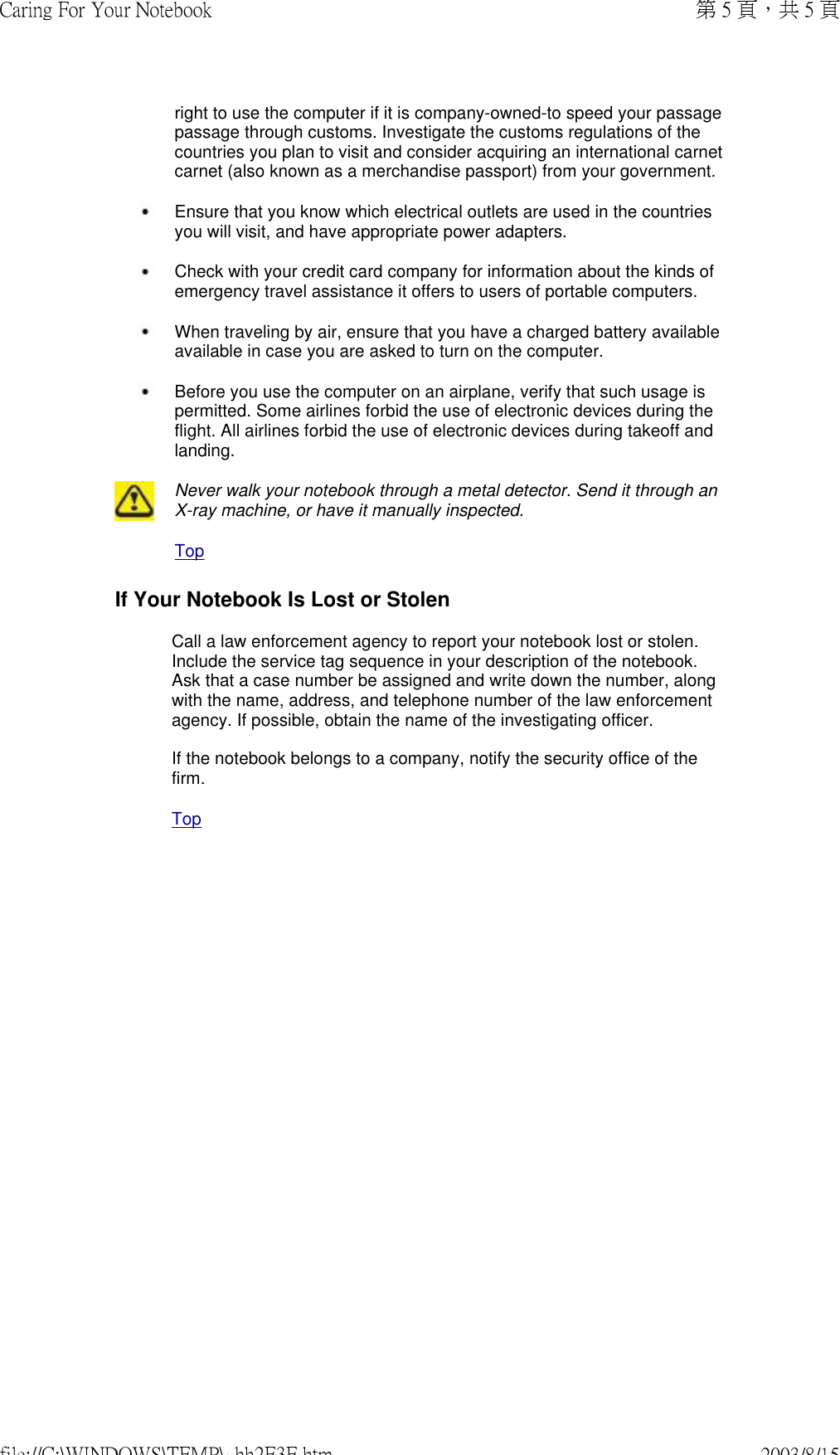 right to use the computer if it is company-owned-to speed your passage passage through customs. Investigate the customs regulations of the countries you plan to visit and consider acquiring an international carnet carnet (also known as a merchandise passport) from your government. Ensure that you know which electrical outlets are used in the countries you will visit, and have appropriate power adapters. Check with your credit card company for information about the kinds of emergency travel assistance it offers to users of portable computers. When traveling by air, ensure that you have a charged battery available available in case you are asked to turn on the computer. Before you use the computer on an airplane, verify that such usage is permitted. Some airlines forbid the use of electronic devices during the flight. All airlines forbid the use of electronic devices during takeoff and landing.   Never walk your notebook through a metal detector. Send it through an X-ray machine, or have it manually inspected. TopIf Your Notebook Is Lost or StolenCall a law enforcement agency to report your notebook lost or stolen. Include the service tag sequence in your description of the notebook. Ask that a case number be assigned and write down the number, along with the name, address, and telephone number of the law enforcement agency. If possible, obtain the name of the investigating officer.  If the notebook belongs to a company, notify the security office of the firm. Top第 5 頁，共 5 頁Caring For Your Notebook2003/8/15file://C:\WINDOWS\TEMP\~hh2E3E.htm