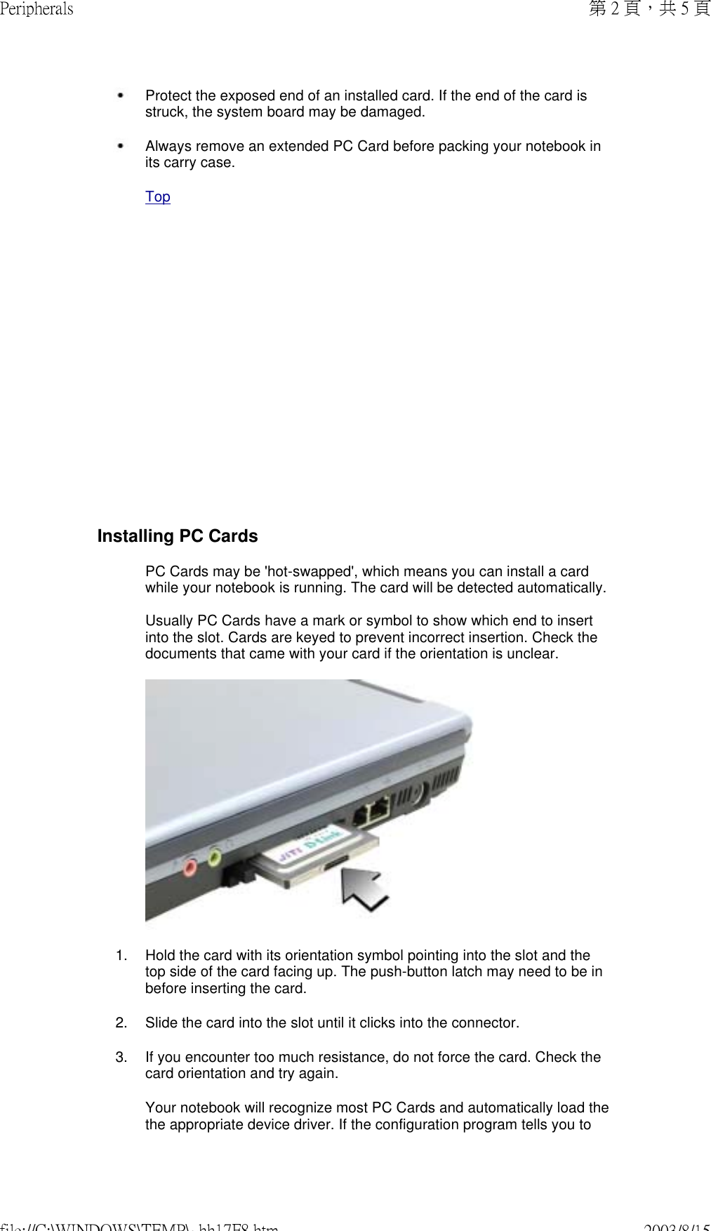               Protect the exposed end of an installed card. If the end of the card is struck, the system board may be damaged. Always remove an extended PC Card before packing your notebook in its carry case. TopInstalling PC CardsPC Cards may be &apos;hot-swapped&apos;, which means you can install a card while your notebook is running. The card will be detected automatically.  Usually PC Cards have a mark or symbol to show which end to insert into the slot. Cards are keyed to prevent incorrect insertion. Check the documents that came with your card if the orientation is unclear.1. Hold the card with its orientation symbol pointing into the slot and the top side of the card facing up. The push-button latch may need to be in before inserting the card.2. Slide the card into the slot until it clicks into the connector.3. If you encounter too much resistance, do not force the card. Check the card orientation and try again.Your notebook will recognize most PC Cards and automatically load the the appropriate device driver. If the configuration program tells you to 第 2 頁，共 5 頁Peripherals2003/8/15file://C:\WINDOWS\TEMP\~hh17F8.htm