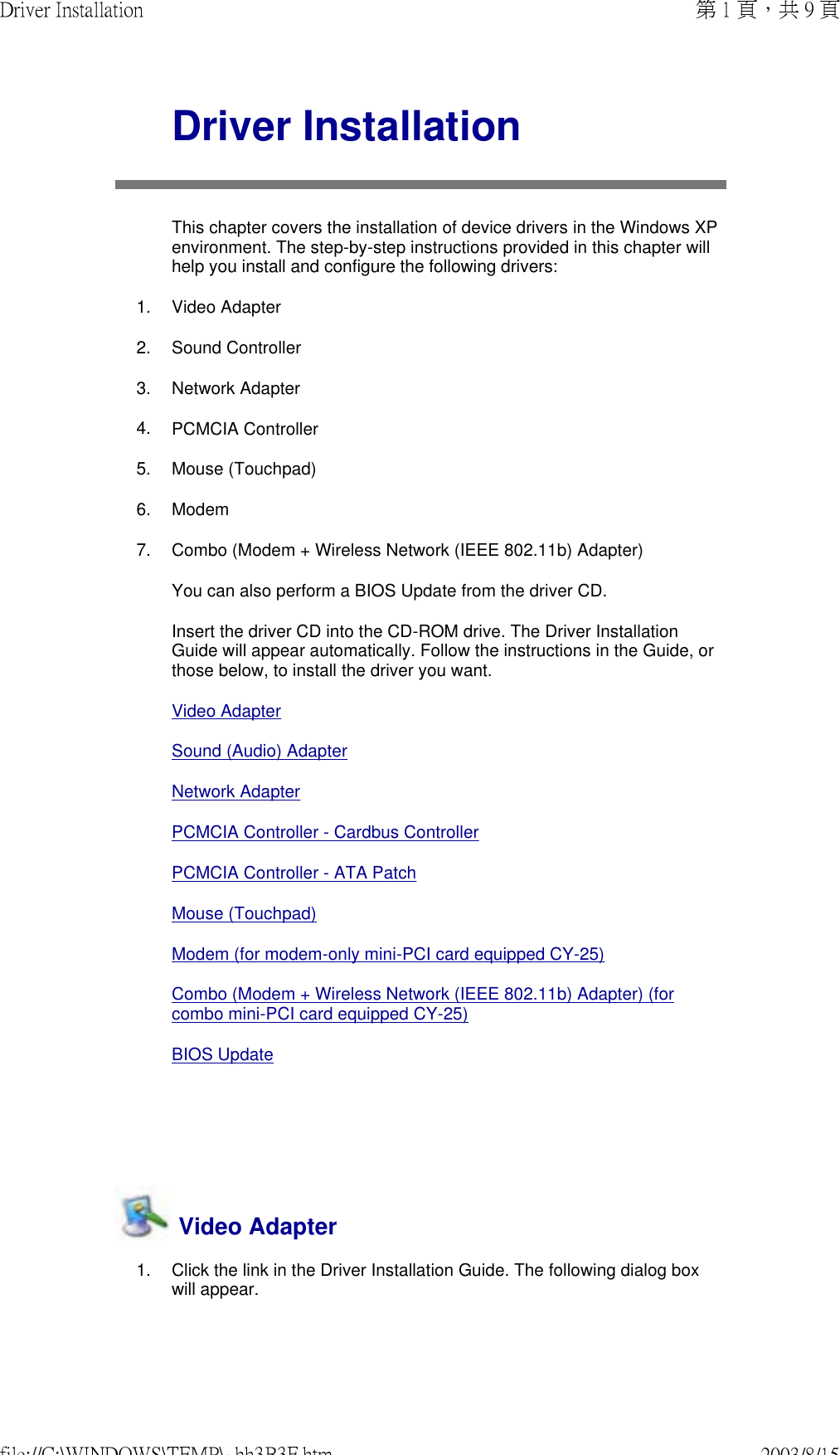    Driver InstallationThis chapter covers the installation of device drivers in the Windows XP environment. The step-by-step instructions provided in this chapter will help you install and configure the following drivers: 1. Video Adapter2. Sound Controller3. Network Adapter4. PCMCIA Controller5. Mouse (Touchpad)6. Modem7. Combo (Modem + Wireless Network (IEEE 802.11b) Adapter)You can also perform a BIOS Update from the driver CD.Insert the driver CD into the CD-ROM drive. The Driver Installation Guide will appear automatically. Follow the instructions in the Guide, or those below, to install the driver you want.Video Adapter Sound (Audio) AdapterNetwork AdapterPCMCIA Controller - Cardbus ControllerPCMCIA Controller - ATA PatchMouse (Touchpad)Modem (for modem-only mini-PCI card equipped CY-25)Combo (Modem + Wireless Network (IEEE 802.11b) Adapter) (for combo mini-PCI card equipped CY-25)BIOS Update  Video Adapter1. Click the link in the Driver Installation Guide. The following dialog box will appear. 第 1 頁，共 9 頁Driver Installation2003/8/15file://C:\WINDOWS\TEMP\~hh3B3F.htm