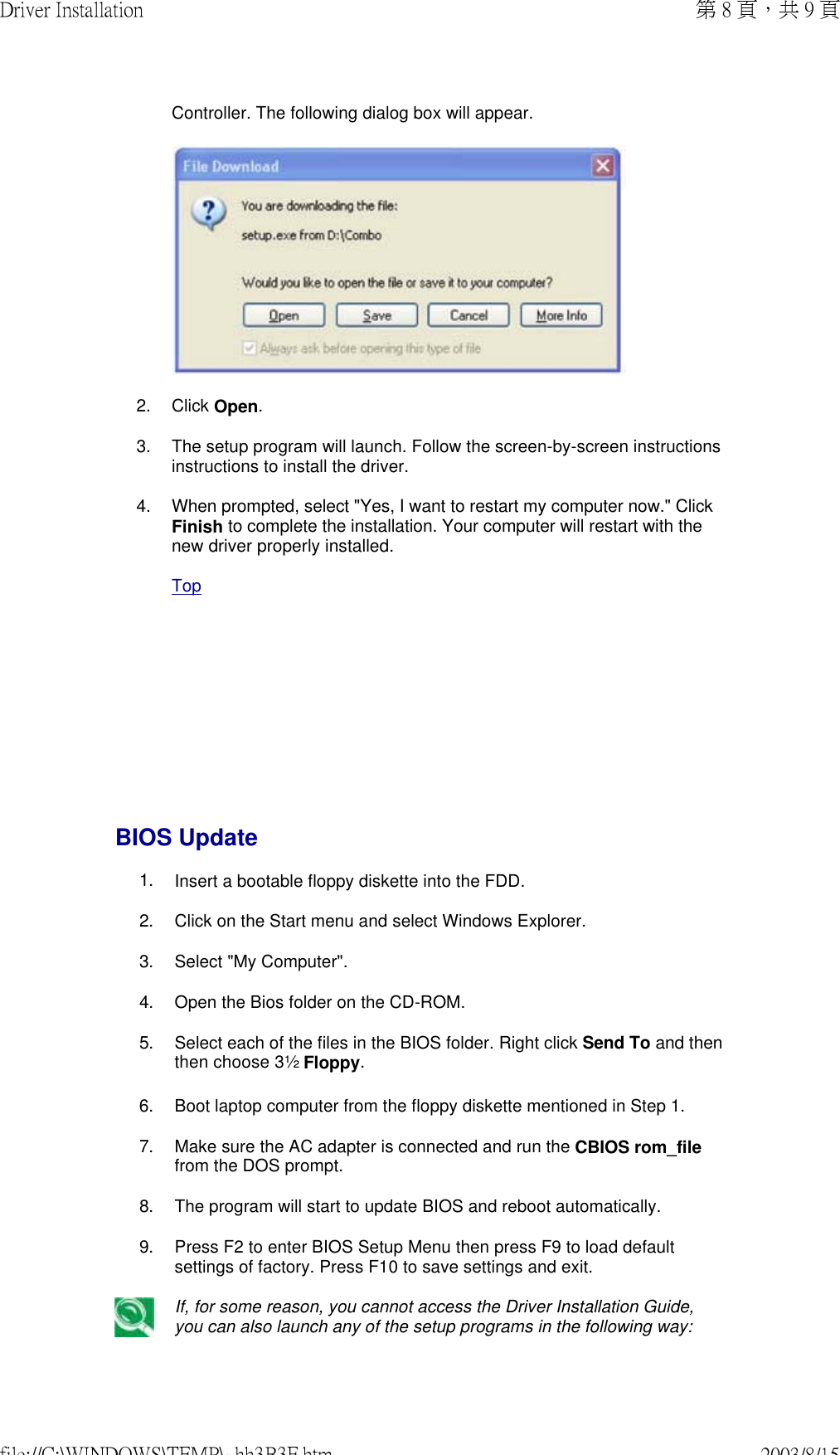       Controller. The following dialog box will appear. 2. Click Open.3. The setup program will launch. Follow the screen-by-screen instructions instructions to install the driver.4. When prompted, select &quot;Yes, I want to restart my computer now.&quot; Click Finish to complete the installation. Your computer will restart with the new driver properly installed. TopBIOS Update 1. Insert a bootable floppy diskette into the FDD.2. Click on the Start menu and select Windows Explorer.3. Select &quot;My Computer&quot;.4. Open the Bios folder on the CD-ROM.5. Select each of the files in the BIOS folder. Right click Send To and then then choose 3½ Floppy. 6. Boot laptop computer from the floppy diskette mentioned in Step 1. 7. Make sure the AC adapter is connected and run the CBIOS rom_file from the DOS prompt. 8. The program will start to update BIOS and reboot automatically. 9. Press F2 to enter BIOS Setup Menu then press F9 to load default settings of factory. Press F10 to save settings and exit. If, for some reason, you cannot access the Driver Installation Guide, you can also launch any of the setup programs in the following way:第 8 頁，共 9 頁Driver Installation2003/8/15file://C:\WINDOWS\TEMP\~hh3B3F.htm