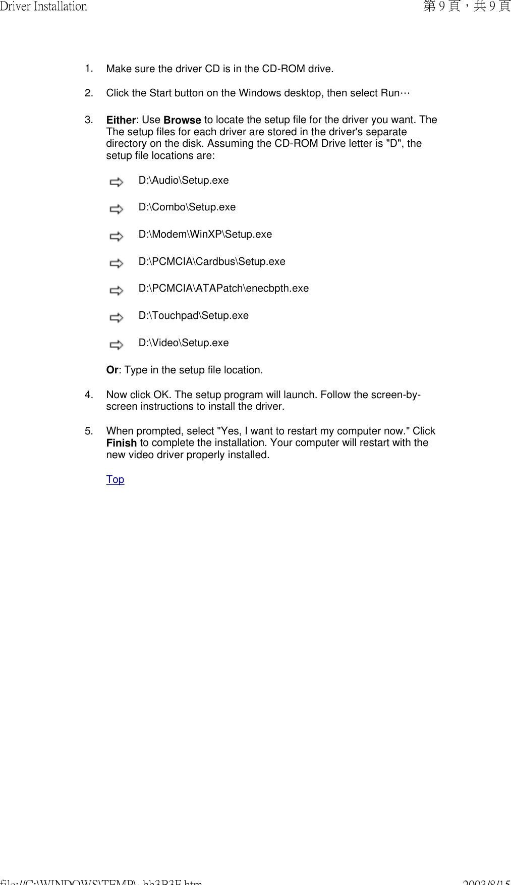        1. Make sure the driver CD is in the CD-ROM drive.2. Click the Start button on the Windows desktop, then select Run…3. Either: Use Browse to locate the setup file for the driver you want. The The setup files for each driver are stored in the driver&apos;s separate directory on the disk. Assuming the CD-ROM Drive letter is &quot;D&quot;, the setup file locations are: D:\Audio\Setup.exe D:\Combo\Setup.exe D:\Modem\WinXP\Setup.exe D:\PCMCIA\Cardbus\Setup.exe D:\PCMCIA\ATAPatch\enecbpth.exe D:\Touchpad\Setup.exe  D:\Video\Setup.exeOr: Type in the setup file location. 4. Now click OK. The setup program will launch. Follow the screen-by-screen instructions to install the driver. 5. When prompted, select &quot;Yes, I want to restart my computer now.&quot; Click Finish to complete the installation. Your computer will restart with the new video driver properly installed. Top第 9 頁，共 9 頁Driver Installation2003/8/15file://C:\WINDOWS\TEMP\~hh3B3F.htm