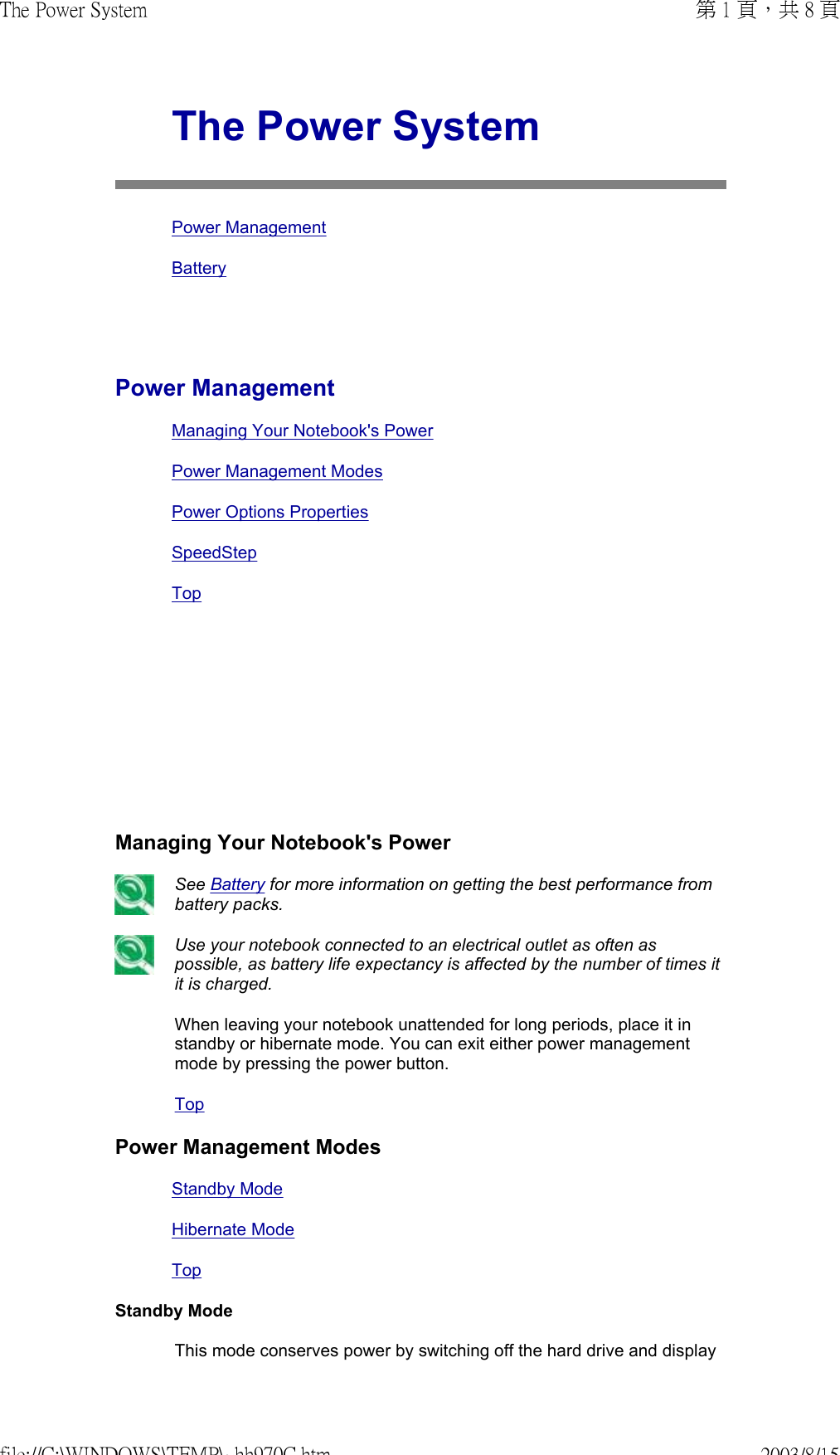          The Power SystemPower ManagementBatteryPower ManagementManaging Your Notebook&apos;s PowerPower Management ModesPower Options PropertiesSpeedStep TopManaging Your Notebook&apos;s Power See Battery for more information on getting the best performance from battery packs.  Use your notebook connected to an electrical outlet as often as possible, as battery life expectancy is affected by the number of times it it is charged.When leaving your notebook unattended for long periods, place it in standby or hibernate mode. You can exit either power management mode by pressing the power button.TopPower Management ModesStandby ModeHibernate ModeTopStandby ModeThis mode conserves power by switching off the hard drive and display 第 1 頁，共 8 頁The Power System2003/8/15file://C:\WINDOWS\TEMP\~hh970C.htm