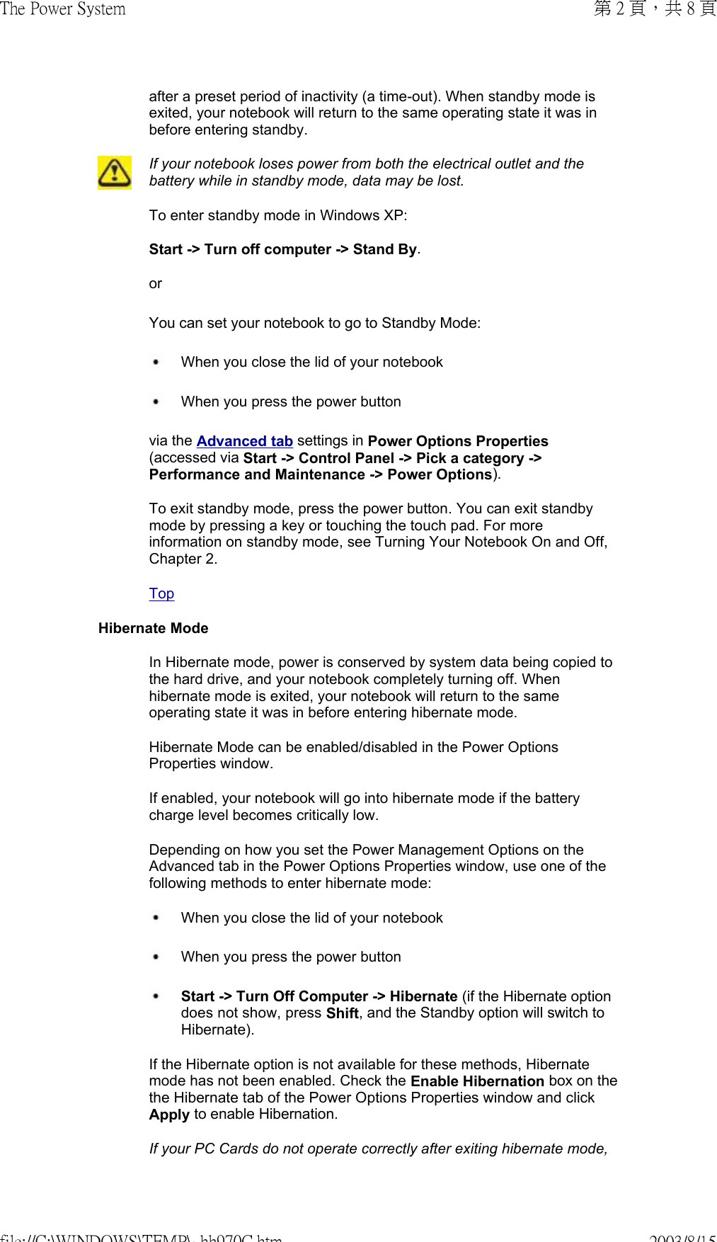 after a preset period of inactivity (a time-out). When standby mode is exited, your notebook will return to the same operating state it was in before entering standby. If your notebook loses power from both the electrical outlet and the battery while in standby mode, data may be lost.To enter standby mode in Windows XP:  Start -&gt; Turn off computer -&gt; Stand By. or You can set your notebook to go to Standby Mode:   When you close the lid of your notebook  When you press the power button  via the Advanced tab settings in Power Options Properties (accessed via Start -&gt; Control Panel -&gt; Pick a category -&gt; Performance and Maintenance -&gt; Power Options).  To exit standby mode, press the power button. You can exit standby mode by pressing a key or touching the touch pad. For more information on standby mode, see Turning Your Notebook On and Off, Chapter 2.TopHibernate ModeIn Hibernate mode, power is conserved by system data being copied to the hard drive, and your notebook completely turning off. When hibernate mode is exited, your notebook will return to the same operating state it was in before entering hibernate mode. Hibernate Mode can be enabled/disabled in the Power Options Properties window. If enabled, your notebook will go into hibernate mode if the battery charge level becomes critically low. Depending on how you set the Power Management Options on the Advanced tab in the Power Options Properties window, use one of the following methods to enter hibernate mode:  When you close the lid of your notebook   When you press the power button  Start -&gt; Turn Off Computer -&gt; Hibernate (if the Hibernate option does not show, press Shift, and the Standby option will switch to Hibernate).  If the Hibernate option is not available for these methods, Hibernate mode has not been enabled. Check the Enable Hibernation box on the the Hibernate tab of the Power Options Properties window and click Apply to enable Hibernation.If your PC Cards do not operate correctly after exiting hibernate mode, 第 2 頁，共 8 頁The Power System2003/8/15file://C:\WINDOWS\TEMP\~hh970C.htm