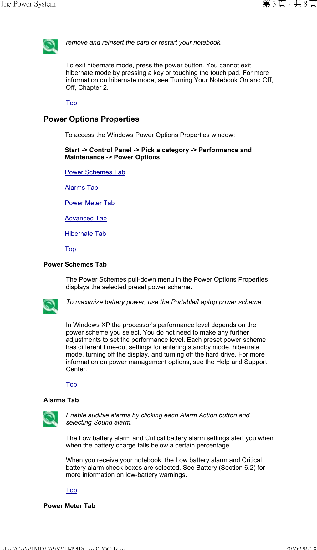  remove and reinsert the card or restart your notebook.To exit hibernate mode, press the power button. You cannot exit hibernate mode by pressing a key or touching the touch pad. For more information on hibernate mode, see Turning Your Notebook On and Off, Off, Chapter 2.TopPower Options PropertiesTo access the Windows Power Options Properties window:  Start -&gt; Control Panel -&gt; Pick a category -&gt; Performance and Maintenance -&gt; Power OptionsPower Schemes TabAlarms TabPower Meter TabAdvanced TabHibernate TabTopPower Schemes TabThe Power Schemes pull-down menu in the Power Options Properties displays the selected preset power scheme. To maximize battery power, use the Portable/Laptop power scheme.In Windows XP the processor&apos;s performance level depends on the power scheme you select. You do not need to make any further adjustments to set the performance level. Each preset power scheme has different time-out settings for entering standby mode, hibernate mode, turning off the display, and turning off the hard drive. For more information on power management options, see the Help and Support Center.TopAlarms Tab Enable audible alarms by clicking each Alarm Action button and selecting Sound alarm.The Low battery alarm and Critical battery alarm settings alert you when when the battery charge falls below a certain percentage.   When you receive your notebook, the Low battery alarm and Critical battery alarm check boxes are selected. See Battery (Section 6.2) for more information on low-battery warnings.TopPower Meter Tab第 3 頁，共 8 頁The Power System2003/8/15file://C:\WINDOWS\TEMP\~hh970C.htm