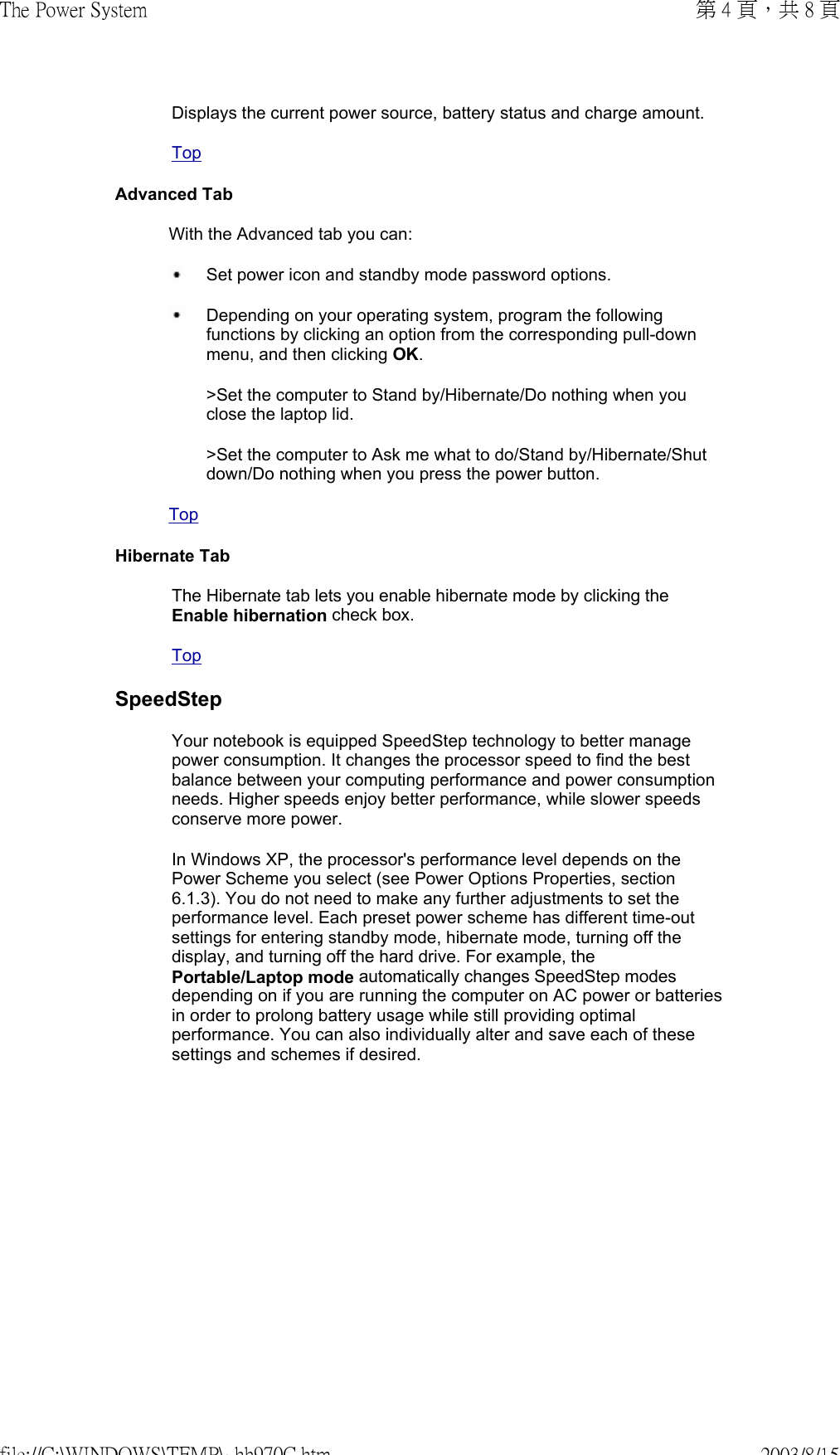 Displays the current power source, battery status and charge amount.TopAdvanced TabWith the Advanced tab you can: Set power icon and standby mode password options. Depending on your operating system, program the following functions by clicking an option from the corresponding pull-down menu, and then clicking OK.&gt;Set the computer to Stand by/Hibernate/Do nothing when you close the laptop lid.&gt;Set the computer to Ask me what to do/Stand by/Hibernate/Shut down/Do nothing when you press the power button.TopHibernate TabThe Hibernate tab lets you enable hibernate mode by clicking the Enable hibernation check box.TopSpeedStepYour notebook is equipped SpeedStep technology to better manage power consumption. It changes the processor speed to find the best balance between your computing performance and power consumption needs. Higher speeds enjoy better performance, while slower speeds conserve more power.In Windows XP, the processor&apos;s performance level depends on the Power Scheme you select (see Power Options Properties, section 6.1.3). You do not need to make any further adjustments to set the performance level. Each preset power scheme has different time-out settings for entering standby mode, hibernate mode, turning off the display, and turning off the hard drive. For example, the Portable/Laptop mode automatically changes SpeedStep modes depending on if you are running the computer on AC power or batteries in order to prolong battery usage while still providing optimal performance. You can also individually alter and save each of these settings and schemes if desired. 第 4 頁，共 8 頁The Power System2003/8/15file://C:\WINDOWS\TEMP\~hh970C.htm