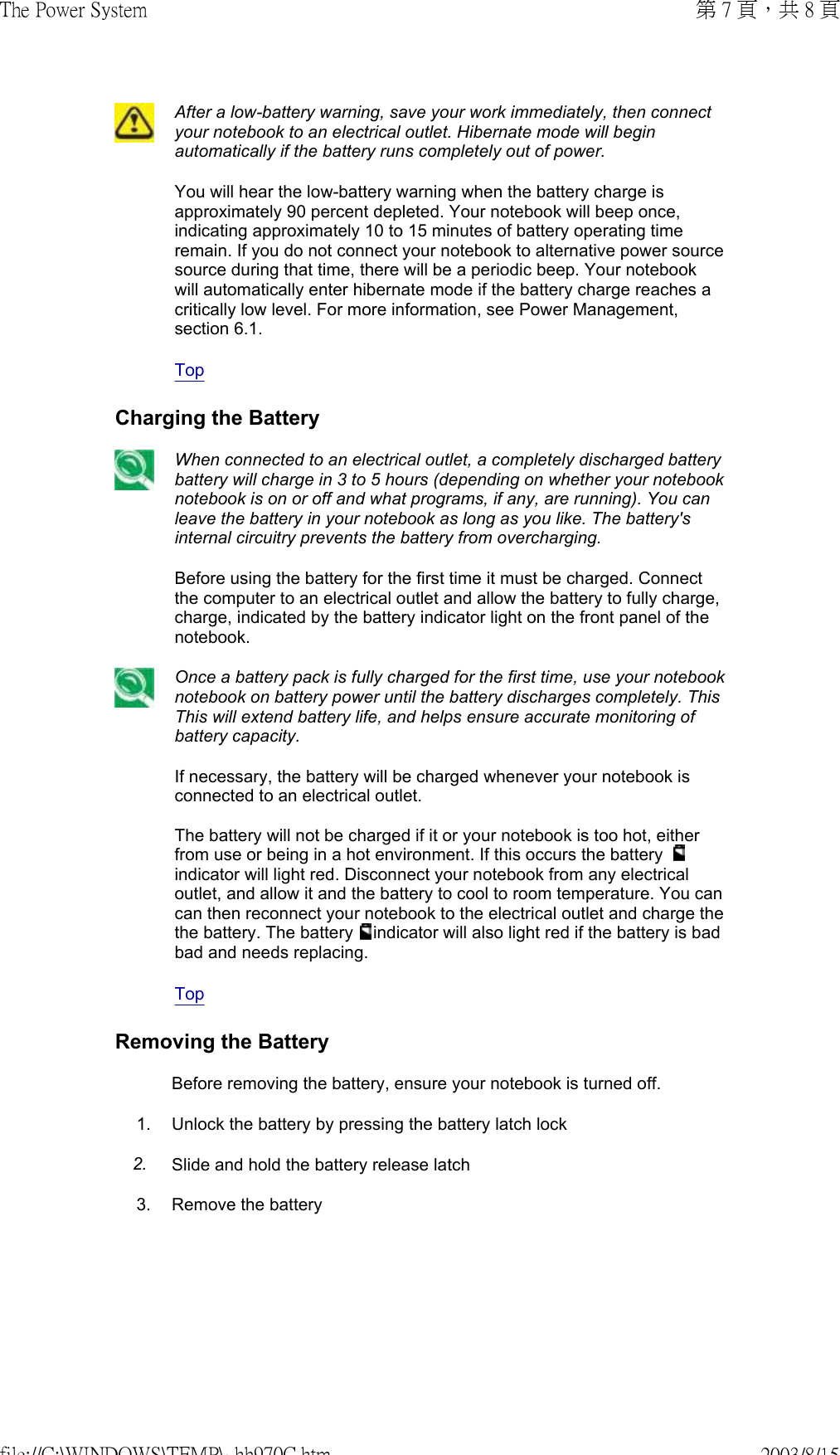  After a low-battery warning, save your work immediately, then connect your notebook to an electrical outlet. Hibernate mode will begin automatically if the battery runs completely out of power.You will hear the low-battery warning when the battery charge is approximately 90 percent depleted. Your notebook will beep once, indicating approximately 10 to 15 minutes of battery operating time remain. If you do not connect your notebook to alternative power source source during that time, there will be a periodic beep. Your notebook will automatically enter hibernate mode if the battery charge reaches a critically low level. For more information, see Power Management, section 6.1.Top Charging the Battery When connected to an electrical outlet, a completely discharged battery battery will charge in 3 to 5 hours (depending on whether your notebook notebook is on or off and what programs, if any, are running). You can leave the battery in your notebook as long as you like. The battery&apos;s internal circuitry prevents the battery from overcharging.Before using the battery for the first time it must be charged. Connect the computer to an electrical outlet and allow the battery to fully charge, charge, indicated by the battery indicator light on the front panel of the notebook.Once a battery pack is fully charged for the first time, use your notebook notebook on battery power until the battery discharges completely. This This will extend battery life, and helps ensure accurate monitoring of battery capacity.If necessary, the battery will be charged whenever your notebook is connected to an electrical outlet.  The battery will not be charged if it or your notebook is too hot, either from use or being in a hot environment. If this occurs the battery   indicator will light red. Disconnect your notebook from any electrical outlet, and allow it and the battery to cool to room temperature. You can can then reconnect your notebook to the electrical outlet and charge the the battery. The battery   indicator will also light red if the battery is bad bad and needs replacing.Top Removing the BatteryBefore removing the battery, ensure your notebook is turned off.1. Unlock the battery by pressing the battery latch lock2. Slide and hold the battery release latch3. Remove the battery 第 7 頁，共 8 頁The Power System2003/8/15file://C:\WINDOWS\TEMP\~hh970C.htm