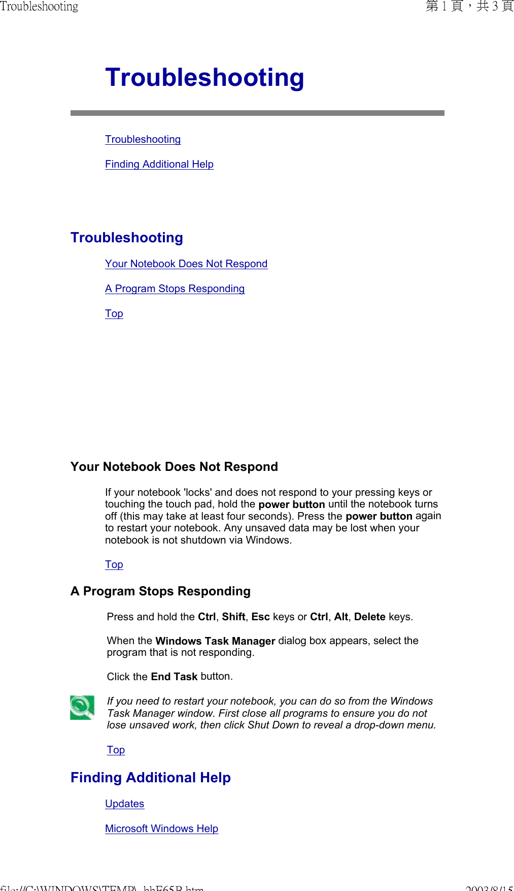          TroubleshootingTroubleshootingFinding Additional HelpTroubleshootingYour Notebook Does Not RespondA Program Stops Responding TopYour Notebook Does Not RespondIf your notebook &apos;locks&apos; and does not respond to your pressing keys or touching the touch pad, hold the power button until the notebook turns off (this may take at least four seconds). Press the power button again to restart your notebook. Any unsaved data may be lost when your notebook is not shutdown via Windows.TopA Program Stops RespondingPress and hold the Ctrl, Shift, Esc keys or Ctrl, Alt, Delete keys.  When the Windows Task Manager dialog box appears, select the program that is not responding.  Click the End Task button. If you need to restart your notebook, you can do so from the Windows Task Manager window. First close all programs to ensure you do not lose unsaved work, then click Shut Down to reveal a drop-down menu.TopFinding Additional HelpUpdatesMicrosoft Windows Help第 1 頁，共 3 頁Troubleshooting2003/8/15file://C:\WINDOWS\TEMP\~hhE65B.htm