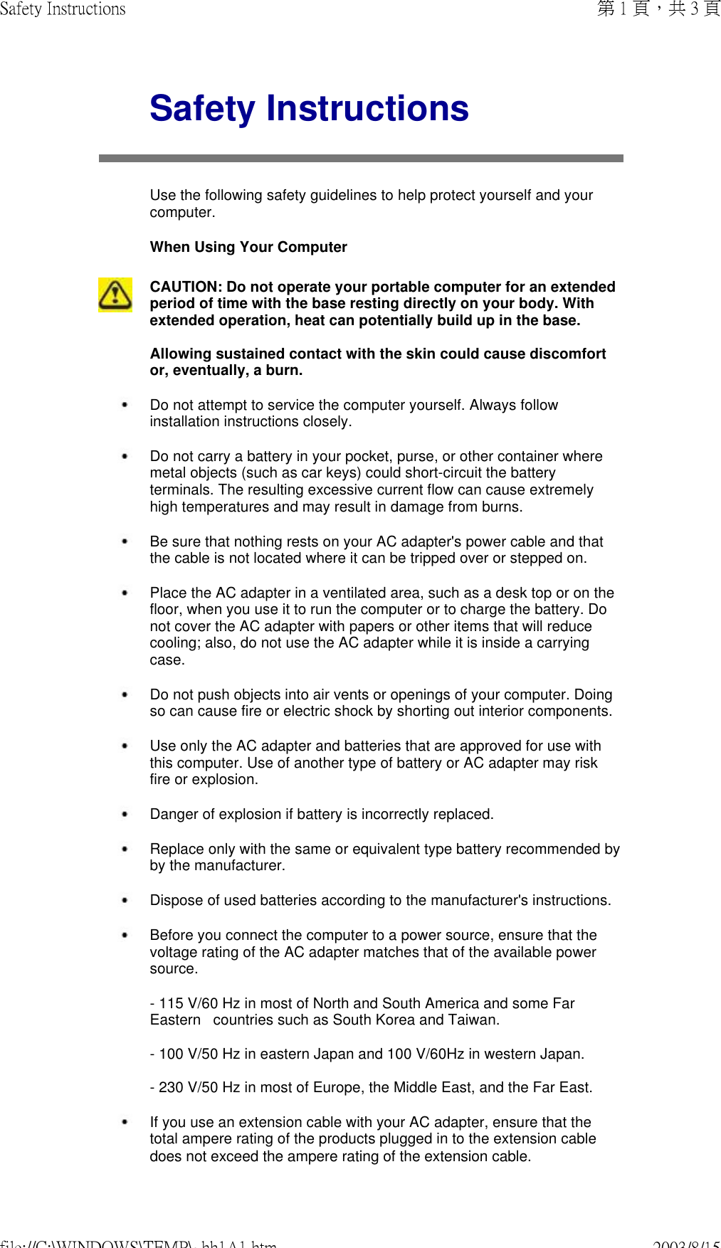 Safety InstructionsUse the following safety guidelines to help protect yourself and your computer.  When Using Your ComputerCAUTION: Do not operate your portable computer for an extended period of time with the base resting directly on your body. With extended operation, heat can potentially build up in the base.  Allowing sustained contact with the skin could cause discomfort or, eventually, a burn. Do not attempt to service the computer yourself. Always follow installation instructions closely. Do not carry a battery in your pocket, purse, or other container where metal objects (such as car keys) could short-circuit the battery terminals. The resulting excessive current flow can cause extremely high temperatures and may result in damage from burns. Be sure that nothing rests on your AC adapter&apos;s power cable and that the cable is not located where it can be tripped over or stepped on. Place the AC adapter in a ventilated area, such as a desk top or on the floor, when you use it to run the computer or to charge the battery. Do not cover the AC adapter with papers or other items that will reduce cooling; also, do not use the AC adapter while it is inside a carrying case. Do not push objects into air vents or openings of your computer. Doing so can cause fire or electric shock by shorting out interior components. Use only the AC adapter and batteries that are approved for use with this computer. Use of another type of battery or AC adapter may risk fire or explosion. Danger of explosion if battery is incorrectly replaced. Replace only with the same or equivalent type battery recommended by by the manufacturer. Dispose of used batteries according to the manufacturer&apos;s instructions. Before you connect the computer to a power source, ensure that the voltage rating of the AC adapter matches that of the available power source.  - 115 V/60 Hz in most of North and South America and some Far Eastern   countries such as South Korea and Taiwan.  - 100 V/50 Hz in eastern Japan and 100 V/60Hz in western Japan.  - 230 V/50 Hz in most of Europe, the Middle East, and the Far East. If you use an extension cable with your AC adapter, ensure that the total ampere rating of the products plugged in to the extension cable does not exceed the ampere rating of the extension cable. 第 1 頁，共 3 頁Safety Instructions2003/8/15file://C:\WINDOWS\TEMP\~hh1A1.htm