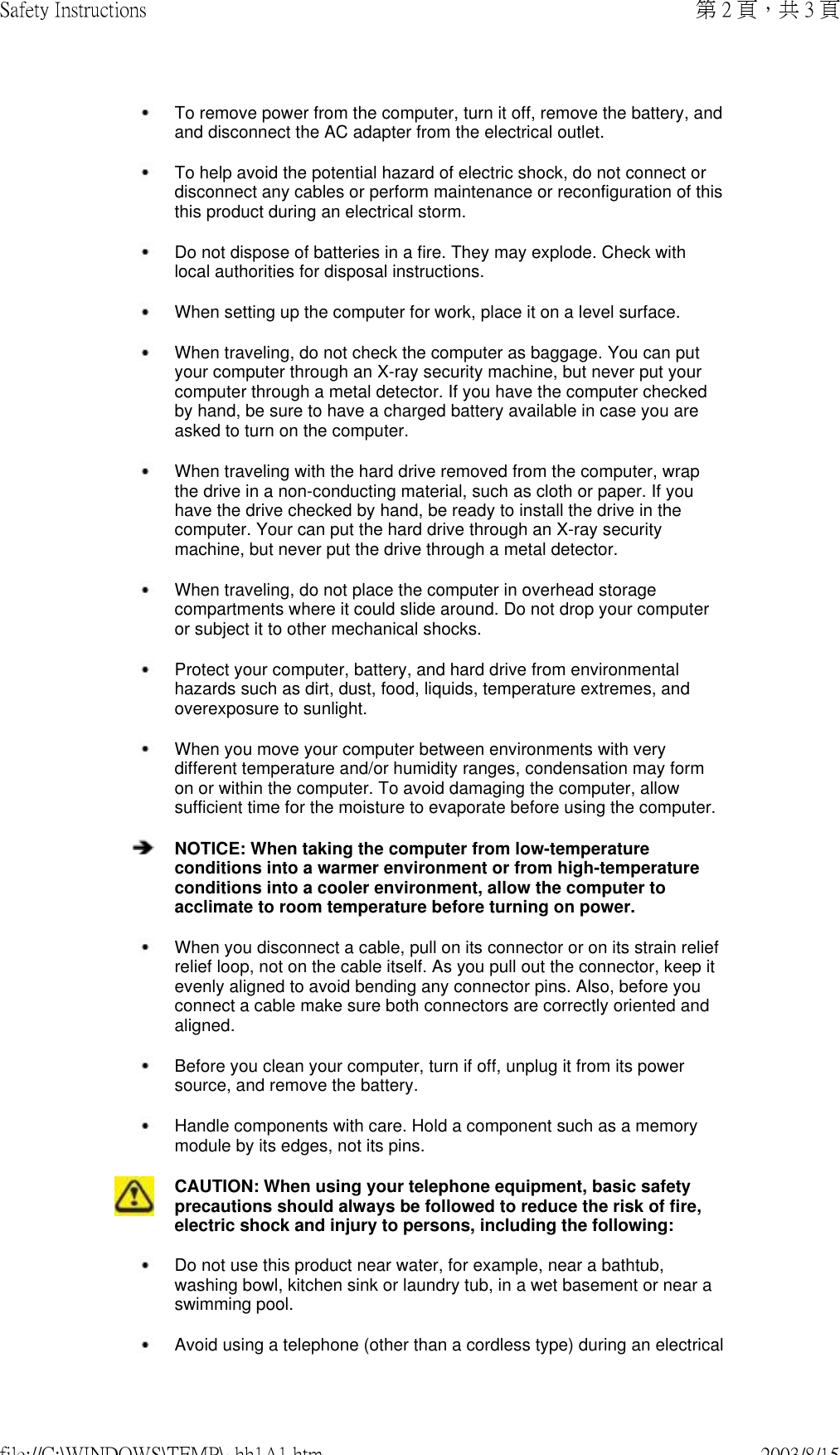  To remove power from the computer, turn it off, remove the battery, and and disconnect the AC adapter from the electrical outlet. To help avoid the potential hazard of electric shock, do not connect or disconnect any cables or perform maintenance or reconfiguration of this this product during an electrical storm. Do not dispose of batteries in a fire. They may explode. Check with local authorities for disposal instructions. When setting up the computer for work, place it on a level surface. When traveling, do not check the computer as baggage. You can put your computer through an X-ray security machine, but never put your computer through a metal detector. If you have the computer checked by hand, be sure to have a charged battery available in case you are asked to turn on the computer. When traveling with the hard drive removed from the computer, wrap the drive in a non-conducting material, such as cloth or paper. If you have the drive checked by hand, be ready to install the drive in the computer. Your can put the hard drive through an X-ray security machine, but never put the drive through a metal detector. When traveling, do not place the computer in overhead storage compartments where it could slide around. Do not drop your computer or subject it to other mechanical shocks. Protect your computer, battery, and hard drive from environmental hazards such as dirt, dust, food, liquids, temperature extremes, and overexposure to sunlight. When you move your computer between environments with very different temperature and/or humidity ranges, condensation may form on or within the computer. To avoid damaging the computer, allow sufficient time for the moisture to evaporate before using the computer. NOTICE: When taking the computer from low-temperature conditions into a warmer environment or from high-temperature conditions into a cooler environment, allow the computer to acclimate to room temperature before turning on power. When you disconnect a cable, pull on its connector or on its strain relief relief loop, not on the cable itself. As you pull out the connector, keep it evenly aligned to avoid bending any connector pins. Also, before you connect a cable make sure both connectors are correctly oriented and aligned. Before you clean your computer, turn if off, unplug it from its power source, and remove the battery. Handle components with care. Hold a component such as a memory module by its edges, not its pins.CAUTION: When using your telephone equipment, basic safety precautions should always be followed to reduce the risk of fire, electric shock and injury to persons, including the following:  Do not use this product near water, for example, near a bathtub, washing bowl, kitchen sink or laundry tub, in a wet basement or near a swimming pool.  Avoid using a telephone (other than a cordless type) during an electrical 第 2 頁，共 3 頁Safety Instructions2003/8/15file://C:\WINDOWS\TEMP\~hh1A1.htm