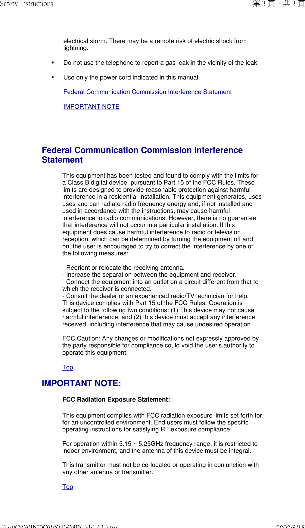   electrical storm. There may be a remote risk of electric shock from lightning.  Do not use the telephone to report a gas leak in the vicinity of the leak. Use only the power cord indicated in this manual.Federal Communication Commission Interference StatementIMPORTANT NOTEFederal Communication Commission Interference Statement This equipment has been tested and found to comply with the limits for a Class B digital device, pursuant to Part 15 of the FCC Rules. These limits are designed to provide reasonable protection against harmful interference in a residential installation. This equipment generates, uses uses and can radiate radio frequency energy and, if not installed and used in accordance with the instructions, may cause harmful interference to radio communications. However, there is no guarantee that interference will not occur in a particular installation. If this equipment does cause harmful interference to radio or television reception, which can be determined by turning the equipment off and on, the user is encouraged to try to correct the interference by one of the following measures:  - Reorient or relocate the receiving antenna. - Increase the separation between the equipment and receiver. - Connect the equipment into an outlet on a circuit different from that to which the receiver is connected. - Consult the dealer or an experienced radio/TV technician for help. This device complies with Part 15 of the FCC Rules. Operation is subject to the following two conditions: (1) This device may not cause harmful interference, and (2) this device must accept any interference received, including interference that may cause undesired operation.  FCC Caution: Any changes or modifications not expressly approved by the party responsible for compliance could void the user&apos;s authority to operate this equipment.TopIMPORTANT NOTE: FCC Radiation Exposure Statement: This equipment complies with FCC radiation exposure limits set forth for for an uncontrolled environment. End users must follow the specific operating instructions for satisfying RF exposure compliance.  For operation within 5.15 ~ 5.25GHz frequency range, it is restricted to indoor environment, and the antenna of this device must be integral.  This transmitter must not be co-located or operating in conjunction with any other antenna or transmitter. Top第 3 頁，共 3 頁Safety Instructions2003/8/15file://C:\WINDOWS\TEMP\~hh1A1.htm