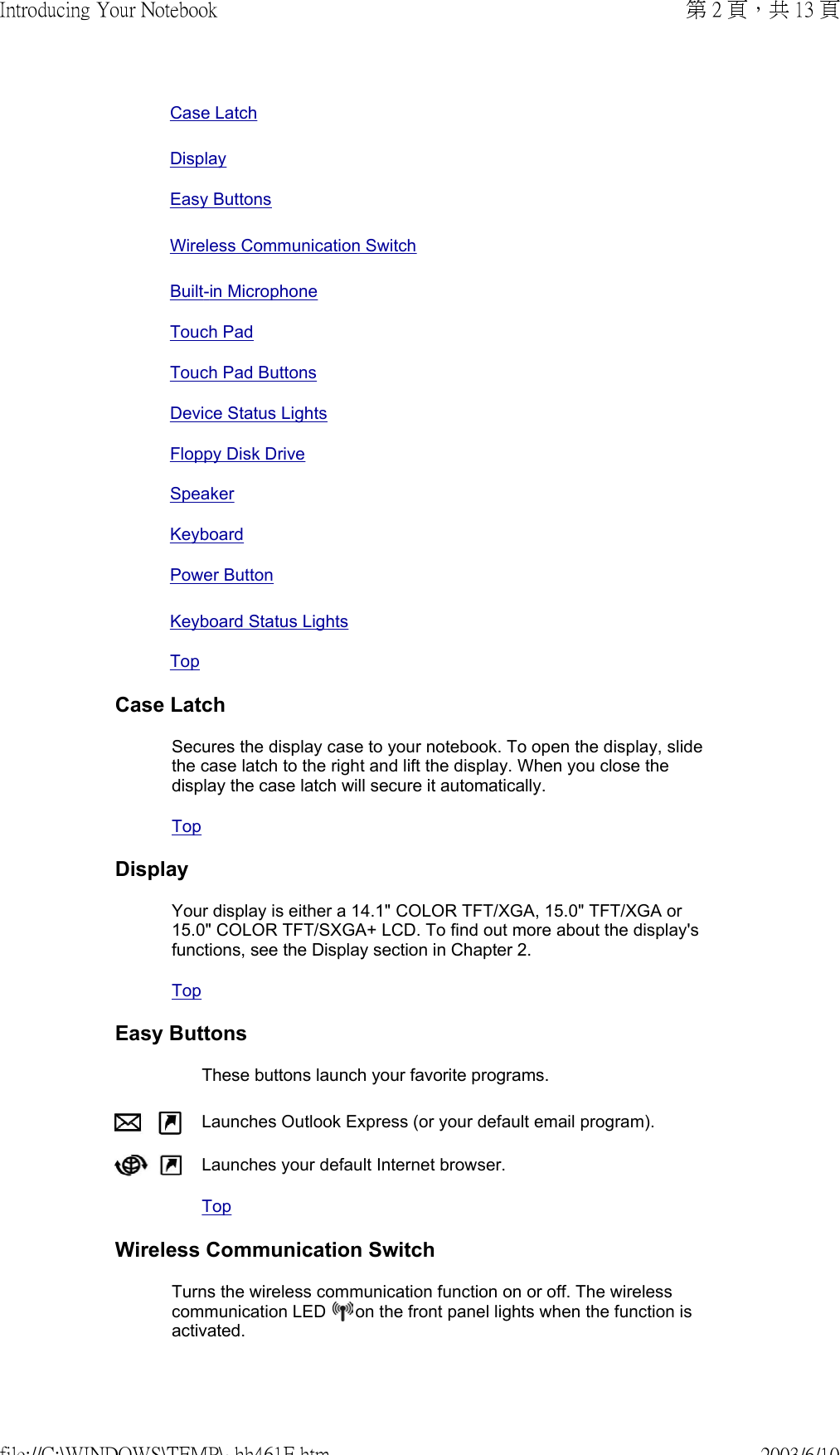  Case LatchDisplay Easy Buttons Wireless Communication SwitchBuilt-in MicrophoneTouch PadTouch Pad ButtonsDevice Status LightsFloppy Disk DriveSpeakerKeyboard Power ButtonKeyboard Status LightsTopCase LatchSecures the display case to your notebook. To open the display, slide the case latch to the right and lift the display. When you close the display the case latch will secure it automatically. TopDisplayYour display is either a 14.1&quot; COLOR TFT/XGA, 15.0&quot; TFT/XGA or 15.0&quot; COLOR TFT/SXGA+ LCD. To find out more about the display&apos;s functions, see the Display section in Chapter 2. TopEasy Buttons These buttons launch your favorite programs. Launches Outlook Express (or your default email program).  Launches your default Internet browser. TopWireless Communication SwitchTurns the wireless communication function on or off. The wireless communication LED   on the front panel lights when the function is activated. 第 2 頁，共 13 頁Introducing Your Notebook2003/6/10file://C:\WINDOWS\TEMP\~hh461E.htm