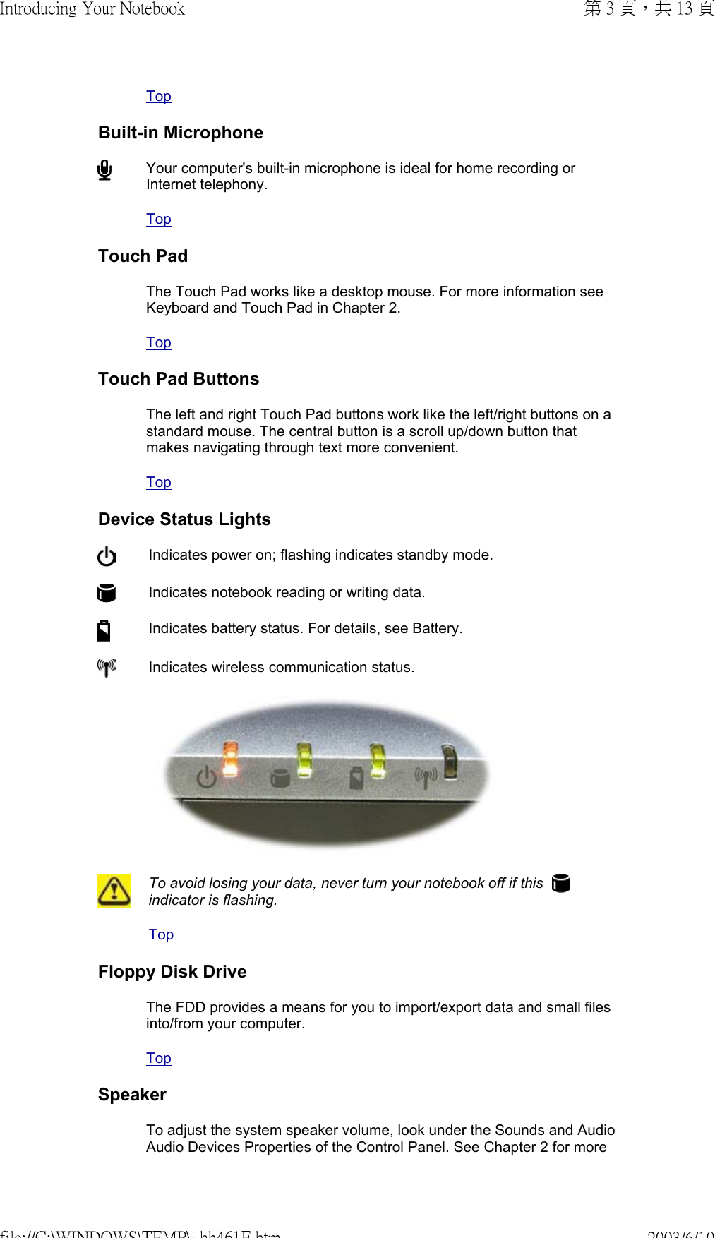TopBuilt-in MicrophoneYour computer&apos;s built-in microphone is ideal for home recording or Internet telephony. TopTouch PadThe Touch Pad works like a desktop mouse. For more information see Keyboard and Touch Pad in Chapter 2. TopTouch Pad ButtonsThe left and right Touch Pad buttons work like the left/right buttons on a standard mouse. The central button is a scroll up/down button that makes navigating through text more convenient. TopDevice Status Lights Indicates power on; flashing indicates standby mode.Indicates notebook reading or writing data.Indicates battery status. For details, see Battery. Indicates wireless communication status. To avoid losing your data, never turn your notebook off if this   indicator is flashing.TopFloppy Disk DriveThe FDD provides a means for you to import/export data and small files into/from your computer.TopSpeakerTo adjust the system speaker volume, look under the Sounds and Audio Audio Devices Properties of the Control Panel. See Chapter 2 for more 第 3 頁，共 13 頁Introducing Your Notebook2003/6/10file://C:\WINDOWS\TEMP\~hh461E.htm