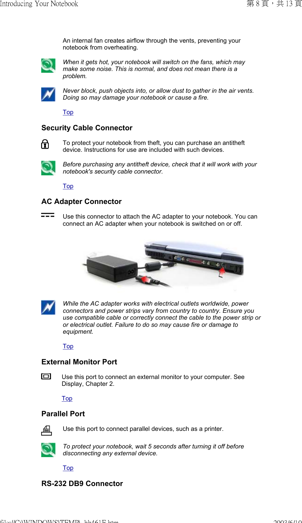 An internal fan creates airflow through the vents, preventing your notebook from overheating. When it gets hot, your notebook will switch on the fans, which may make some noise. This is normal, and does not mean there is a problem. Never block, push objects into, or allow dust to gather in the air vents. Doing so may damage your notebook or cause a fire.TopSecurity Cable ConnectorTo protect your notebook from theft, you can purchase an antitheft device. Instructions for use are included with such devices. Before purchasing any antitheft device, check that it will work with your notebook&apos;s security cable connector. TopAC Adapter ConnectorUse this connector to attach the AC adapter to your notebook. You can connect an AC adapter when your notebook is switched on or off. While the AC adapter works with electrical outlets worldwide, power connectors and power strips vary from country to country. Ensure you use compatible cable or correctly connect the cable to the power strip or or electrical outlet. Failure to do so may cause fire or damage to equipment.TopExternal Monitor PortUse this port to connect an external monitor to your computer. See Display, Chapter 2.TopParallel PortUse this port to connect parallel devices, such as a printer. To protect your notebook, wait 5 seconds after turning it off before disconnecting any external device.TopRS-232 DB9 Connector第 8 頁，共 13 頁Introducing Your Notebook2003/6/10file://C:\WINDOWS\TEMP\~hh461E.htm