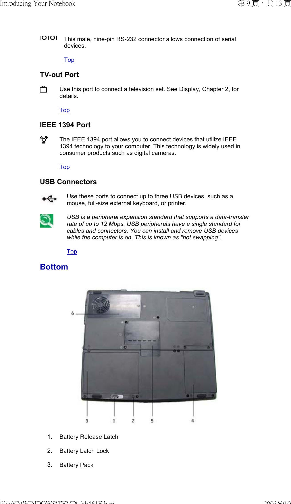 This male, nine-pin RS-232 connector allows connection of serial devices. TopTV-out PortUse this port to connect a television set. See Display, Chapter 2, for details. TopIEEE 1394 PortThe IEEE 1394 port allows you to connect devices that utilize IEEE 1394 technology to your computer. This technology is widely used in consumer products such as digital cameras. TopUSB ConnectorsUse these ports to connect up to three USB devices, such as a mouse, full-size external keyboard, or printer. USB is a peripheral expansion standard that supports a data-transfer rate of up to 12 Mbps. USB peripherals have a single standard for cables and connectors. You can install and remove USB devices while the computer is on. This is known as &quot;hot swapping&quot;.TopBottom 1. Battery Release Latch2. Battery Latch Lock3. Battery Pack第 9 頁，共 13 頁Introducing Your Notebook2003/6/10file://C:\WINDOWS\TEMP\~hh461E.htm