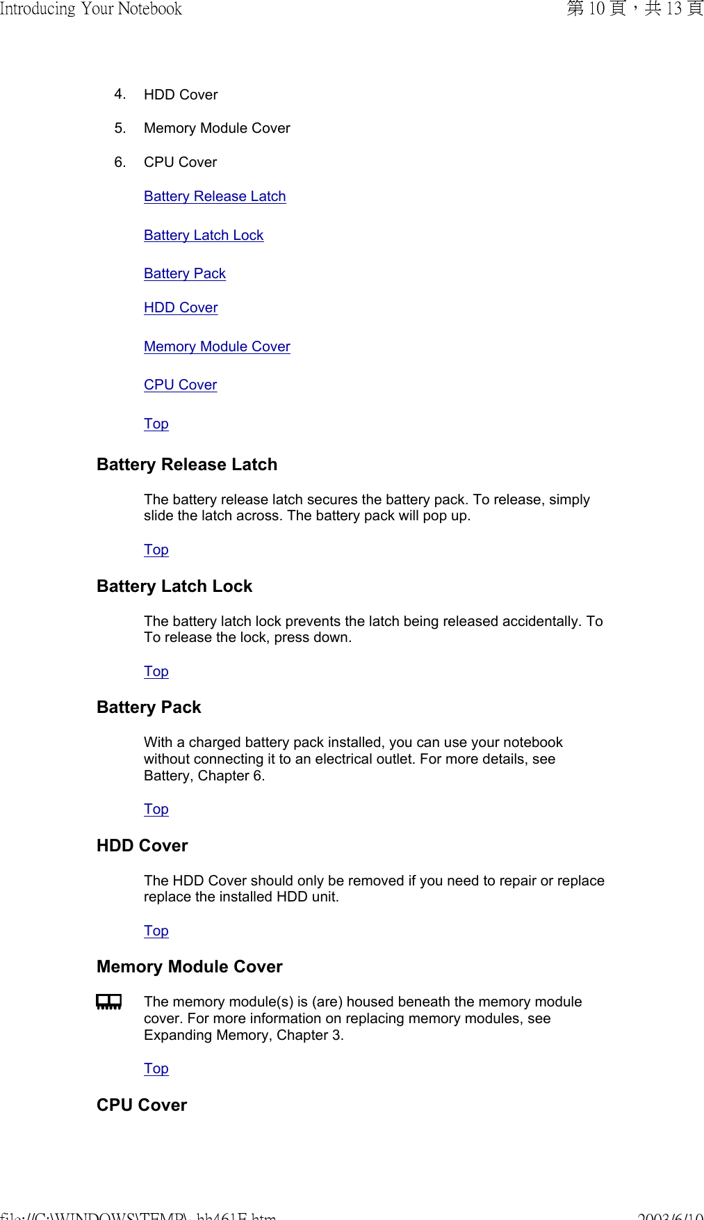 4. HDD Cover5. Memory Module Cover6. CPU Cover Battery Release Latch Battery Latch LockBattery Pack HDD Cover Memory Module Cover CPU Cover TopBattery Release LatchThe battery release latch secures the battery pack. To release, simply slide the latch across. The battery pack will pop up.TopBattery Latch LockThe battery latch lock prevents the latch being released accidentally. To To release the lock, press down.TopBattery PackWith a charged battery pack installed, you can use your notebook without connecting it to an electrical outlet. For more details, see Battery, Chapter 6.TopHDD CoverThe HDD Cover should only be removed if you need to repair or replace replace the installed HDD unit.TopMemory Module CoverThe memory module(s) is (are) housed beneath the memory module cover. For more information on replacing memory modules, see Expanding Memory, Chapter 3.TopCPU Cover第 10 頁，共 13 頁Introducing Your Notebook2003/6/10file://C:\WINDOWS\TEMP\~hh461E.htm