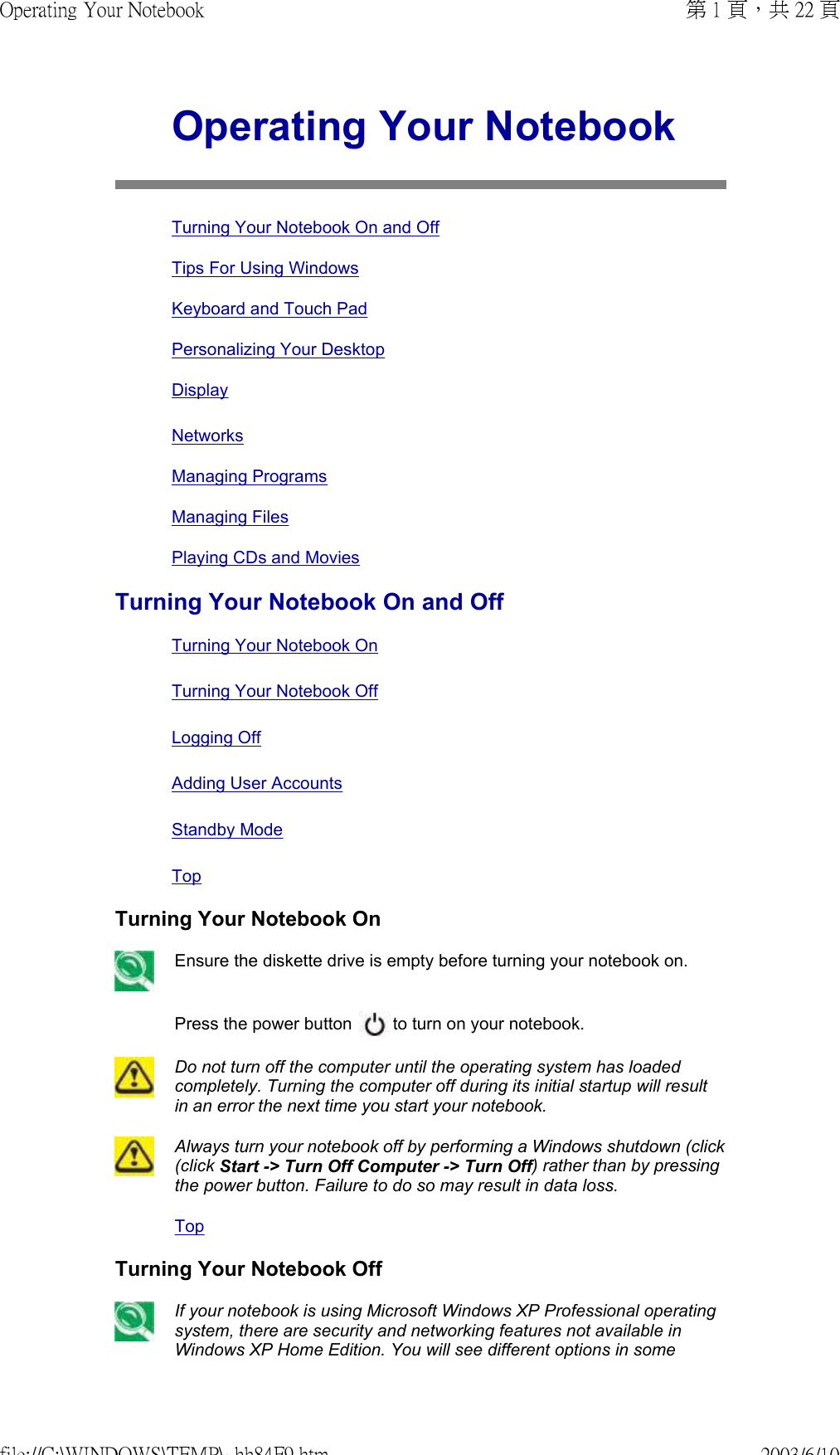 Operating Your NotebookTurning Your Notebook On and OffTips For Using WindowsKeyboard and Touch PadPersonalizing Your Desktop DisplayNetworksManaging ProgramsManaging FilesPlaying CDs and MoviesTurning Your Notebook On and Off Turning Your Notebook On Turning Your Notebook Off Logging Off  Adding User Accounts  Standby ModeTopTurning Your Notebook OnEnsure the diskette drive is empty before turning your notebook on.Press the power button   to turn on your notebook.Do not turn off the computer until the operating system has loaded completely. Turning the computer off during its initial startup will result in an error the next time you start your notebook. Always turn your notebook off by performing a Windows shutdown (click (click Start -&gt; Turn Off Computer -&gt; Turn Off) rather than by pressing the power button. Failure to do so may result in data loss.TopTurning Your Notebook Off If your notebook is using Microsoft Windows XP Professional operating system, there are security and networking features not available in Windows XP Home Edition. You will see different options in some 第 1 頁，共 22 頁Operating Your Notebook2003/6/10file://C:\WINDOWS\TEMP\~hh84F9.htm