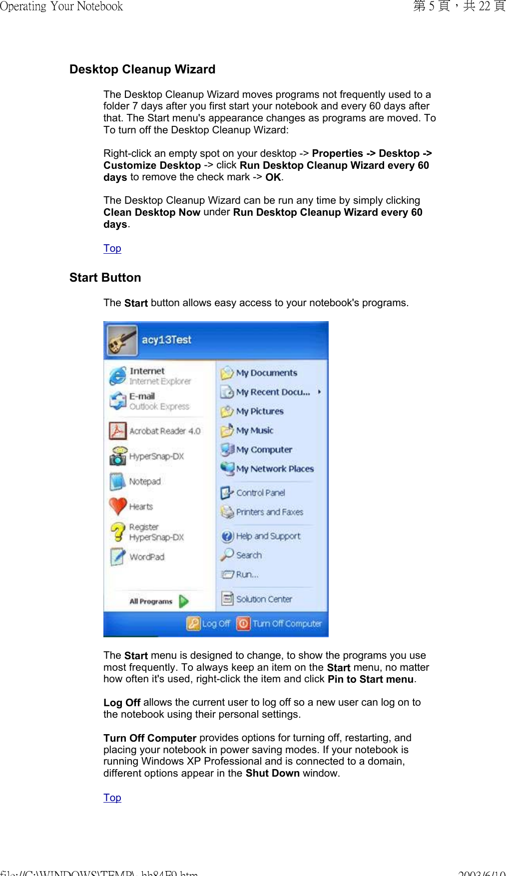 Desktop Cleanup WizardThe Desktop Cleanup Wizard moves programs not frequently used to a folder 7 days after you first start your notebook and every 60 days after that. The Start menu&apos;s appearance changes as programs are moved. To To turn off the Desktop Cleanup Wizard:  Right-click an empty spot on your desktop -&gt; Properties -&gt; Desktop -&gt; Customize Desktop -&gt; click Run Desktop Cleanup Wizard every 60 days to remove the check mark -&gt; OK.  The Desktop Cleanup Wizard can be run any time by simply clicking Clean Desktop Now under Run Desktop Cleanup Wizard every 60 days.  TopStart ButtonThe Start button allows easy access to your notebook&apos;s programs.  The Start menu is designed to change, to show the programs you use most frequently. To always keep an item on the Start menu, no matter how often it&apos;s used, right-click the item and click Pin to Start menu.  Log Off allows the current user to log off so a new user can log on to the notebook using their personal settings.  Turn Off Computer provides options for turning off, restarting, and placing your notebook in power saving modes. If your notebook is running Windows XP Professional and is connected to a domain, different options appear in the Shut Down window. Top第 5 頁，共 22 頁Operating Your Notebook2003/6/10file://C:\WINDOWS\TEMP\~hh84F9.htm