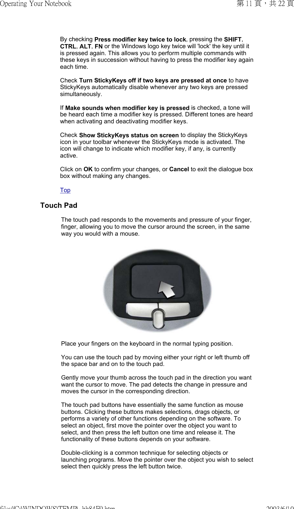 By checking Press modifier key twice to lock, pressing the SHIFT, CTRL, ALT, FN or the Windows logo key twice will &apos;lock&apos; the key until it is pressed again. This allows you to perform multiple commands with these keys in succession without having to press the modifier key again each time.  Check Turn StickyKeys off if two keys are pressed at once to have StickyKeys automatically disable whenever any two keys are pressed simultaneously.  If Make sounds when modifier key is pressed is checked, a tone will be heard each time a modifier key is pressed. Different tones are heard when activating and deactivating modifier keys.  Check Show StickyKeys status on screen to display the StickyKeys icon in your toolbar whenever the StickyKeys mode is activated. The icon will change to indicate which modifier key, if any, is currently active.  Click on OK to confirm your changes, or Cancel to exit the dialogue box box without making any changes. TopTouch PadThe touch pad responds to the movements and pressure of your finger, finger, allowing you to move the cursor around the screen, in the same way you would with a mouse.  Place your fingers on the keyboard in the normal typing position.  You can use the touch pad by moving either your right or left thumb off the space bar and on to the touch pad.  Gently move your thumb across the touch pad in the direction you want want the cursor to move. The pad detects the change in pressure and moves the cursor in the corresponding direction.  The touch pad buttons have essentially the same function as mouse buttons. Clicking these buttons makes selections, drags objects, or performs a variety of other functions depending on the software. To select an object, first move the pointer over the object you want to select, and then press the left button one time and release it. The functionality of these buttons depends on your software.  Double-clicking is a common technique for selecting objects or launching programs. Move the pointer over the object you wish to select select then quickly press the left button twice.  第 11 頁，共 22 頁Operating Your Notebook2003/6/10file://C:\WINDOWS\TEMP\~hh84F9.htm