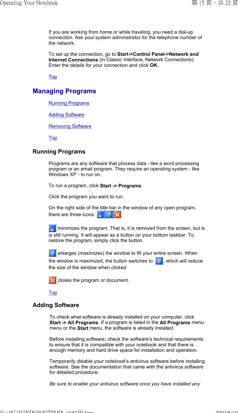If you are working from home or while traveling, you need a dial-up connection. Ask your system administrator for the telephone number of the network.  To set up the connection, go to Start-&gt;Control Panel-&gt;Network and Internet Connections (in Classic Interface, Network Connections). Enter the details for your connection and click OK.  TopManaging ProgramsRunning ProgramsAdding SoftwareRemoving Software TopRunning ProgramsPrograms are any software that process data - like a word processing program or an email program. They require an operating system - like Windows XP - to run on.  To run a program, click Start -&gt; Programs.  Click the program you want to run.  On the right side of the title bar in the window of any open program, there are three icons:    minimizes the program. That is, it is removed from the screen, but is is still running. It will appear as a button on your bottom taskbar. To restore the program, simply click the button.  enlarges (maximizes) the window to fill your entire screen. When the window is maximized, the button switches to   , which will reduce the size of the window when clicked.  closes the program or document.Top Adding SoftwareTo check what software is already installed on your computer, click Start -&gt; All Programs. If a program is listed in the All Programs menu menu or the Start menu, the software is already installed.  Before installing software, check the software&apos;s technical requirements to ensure that it is compatible with your notebook and that there is enough memory and hard drive space for installation and operation.  Temporarily disable your notebook&apos;s antivirus software before installing software. See the documentation that came with the antivirus software for detailed procedure. Be sure to enable your antivirus software once you have installed any 第 15 頁，共 22 頁Operating Your Notebook2003/6/10file://C:\WINDOWS\TEMP\~hh84F9.htm